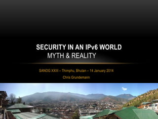 SECURITY IN AN IPv6 WORLD
MYTH & REALITY
SANOG XXIII – Thimphu, Bhutan – 14 January 2014
Chris Grundemann

 