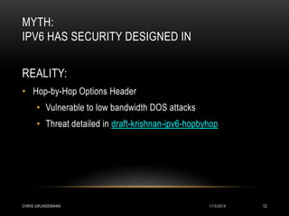 MYTH:
IPV6 HAS SECURITY DESIGNED IN
REALITY:
• Hop-by-Hop Options Header
• Vulnerable to low bandwidth DOS attacks

• Threat detailed in draft-krishnan-ipv6-hopbyhop

CHRIS GRUNDEMANN

1/13/2014

13

 