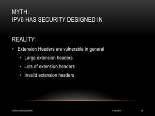 MYTH:
IPV6 HAS SECURITY DESIGNED IN
REALITY:
• Extension Headers are vulnerable in general
• Large extension headers

• Lots of extension headers
• Invalid extension headers

CHRIS GRUNDEMANN

1/13/2014

14

 