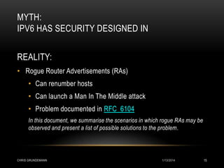 MYTH:
IPV6 HAS SECURITY DESIGNED IN
REALITY:
• Rogue Router Advertisements (RAs)
• Can renumber hosts

• Can launch a Man In The Middle attack
• Problem documented in RFC 6104
In this document, we summarise the scenarios in which rogue RAs may be
observed and present a list of possible solutions to the problem.

CHRIS GRUNDEMANN

1/13/2014

15

 