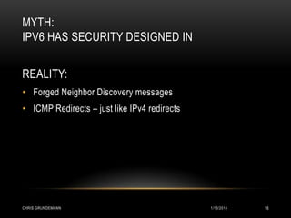 MYTH:
IPV6 HAS SECURITY DESIGNED IN
REALITY:
• Forged Neighbor Discovery messages
• ICMP Redirects – just like IPv4 redirects

CHRIS GRUNDEMANN

1/13/2014

16

 