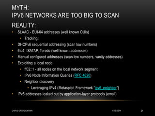 MYTH:
IPV6 NETWORKS ARE TOO BIG TO SCAN
REALITY:
•

SLAAC - EUI-64 addresses (well known OUIs)
• Tracking!

•

DHCPv6 sequential addressing (scan low numbers)

•

6to4, ISATAP, Teredo (well known addresses)

•

Manual configured addresses (scan low numbers, vanity addresses)

•

Exploiting a local node
• ff02::1 - all nodes on the local network segment
• IPv6 Node Information Queries (RFC 4620)
• Neighbor discovery
• Leveraging IPv4 (Metasploit Framework “ipv6_neighbor”)

•

IPv6 addresses leaked out by application-layer protocols (email)

CHRIS GRUNDEMANN

1/13/2014

21

 