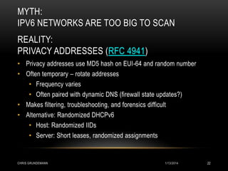 MYTH:
IPV6 NETWORKS ARE TOO BIG TO SCAN
REALITY:
PRIVACY ADDRESSES (RFC 4941)
• Privacy addresses use MD5 hash on EUI-64 and random number
• Often temporary – rotate addresses
• Frequency varies
• Often paired with dynamic DNS (firewall state updates?)
• Makes filtering, troubleshooting, and forensics difficult
• Alternative: Randomized DHCPv6
• Host: Randomized IIDs
• Server: Short leases, randomized assignments

CHRIS GRUNDEMANN

1/13/2014

22

 