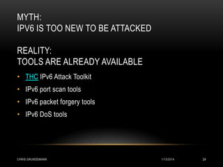 MYTH:
IPV6 IS TOO NEW TO BE ATTACKED
REALITY:
TOOLS ARE ALREADY AVAILABLE
• THC IPv6 Attack Toolkit
• IPv6 port scan tools

• IPv6 packet forgery tools
• IPv6 DoS tools

CHRIS GRUNDEMANN

1/13/2014

24

 