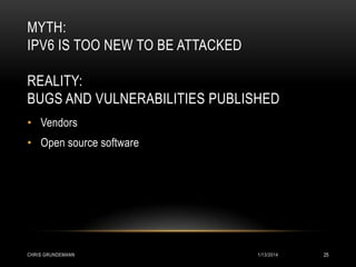 MYTH:
IPV6 IS TOO NEW TO BE ATTACKED
REALITY:
BUGS AND VULNERABILITIES PUBLISHED
• Vendors
• Open source software

CHRIS GRUNDEMANN

1/13/2014

25

 