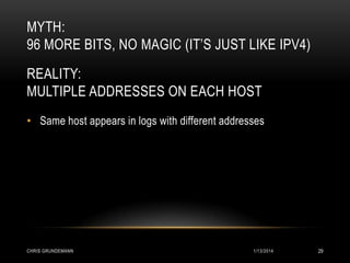 MYTH:
96 MORE BITS, NO MAGIC (IT’S JUST LIKE IPV4)
REALITY:
MULTIPLE ADDRESSES ON EACH HOST
• Same host appears in logs with different addresses

CHRIS GRUNDEMANN

1/13/2014

29

 