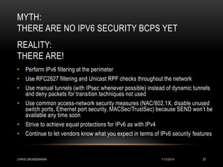MYTH:
THERE ARE NO IPV6 SECURITY BCPS YET
REALITY:
THERE ARE!
• Perform IPv6 filtering at the perimeter
• Use RFC2827 filtering and Unicast RPF checks throughout the network
• Use manual tunnels (with IPsec whenever possible) instead of dynamic tunnels
and deny packets for transition techniques not used
• Use common access-network security measures (NAC/802.1X, disable unused
switch ports, Ethernet port security, MACSec/TrustSec) because SEND won’t be
available any time soon
• Strive to achieve equal protections for IPv6 as with IPv4
• Continue to let vendors know what you expect in terms of IPv6 security features

CHRIS GRUNDEMANN

1/13/2014

37

 