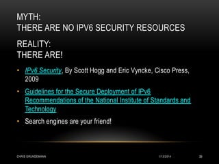 MYTH:
THERE ARE NO IPV6 SECURITY RESOURCES
REALITY:
THERE ARE!
• IPv6 Security, By Scott Hogg and Eric Vyncke, Cisco Press,
2009
• Guidelines for the Secure Deployment of IPv6
Recommendations of the National Institute of Standards and
Technology

• Search engines are your friend!

CHRIS GRUNDEMANN

1/13/2014

39

 