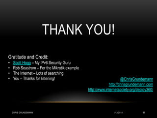 THANK YOU!
Gratitude and Credit:
•
•
•
•

Scott Hogg – My IPv6 Security Guru
Rob Seastrom – For the Mikrotik example
The Internet – Lots of searching
You – Thanks for listening!

CHRIS GRUNDEMANN

@ChrisGrundemann
http://chrisgrundemann.com
http://www.internetsociety.org/deploy360/

1/13/2014

41

 