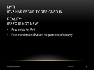 MYTH:
IPV6 HAS SECURITY DESIGNED IN
REALITY:
IPSEC IS NOT NEW
• IPsec exists for IPv4
• IPsec mandates in IPv6 are no guarantee of security

CHRIS GRUNDEMANN

1/13/2014

9

 