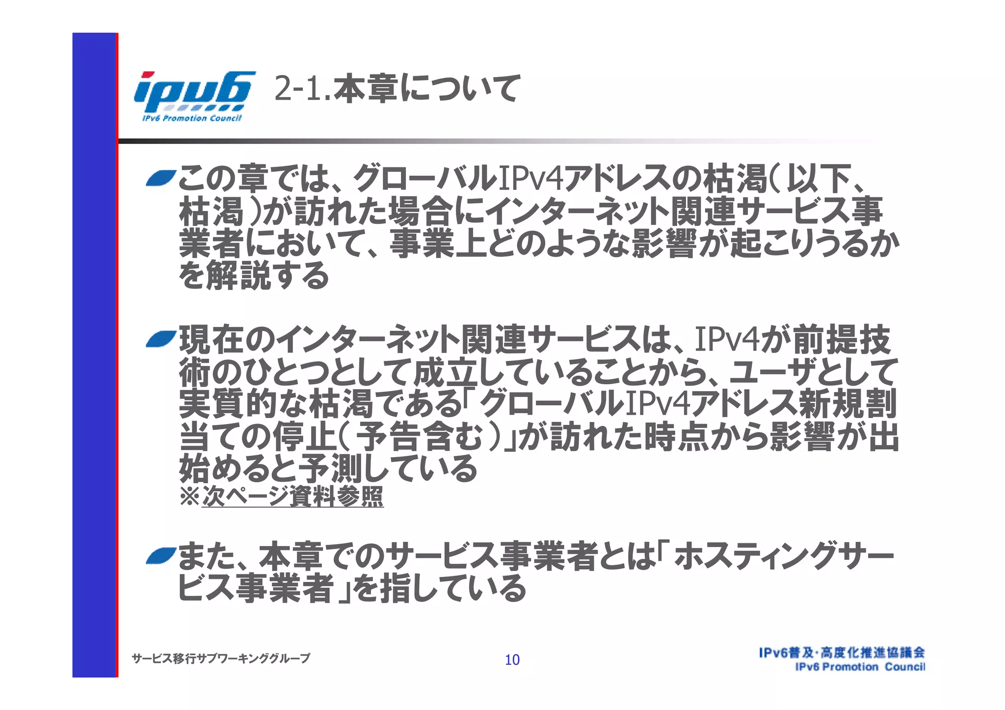 2-1.本章について

    この章では、グローバルIPv4アドレスの枯渇（以下、
    枯渇）が訪れた場合にインターネット関連サービス事
    業者において、事業上どのような影響が起こりうるか
    を解説する
    現在のインターネット関連サービスは、IPv4が前提技
    術のひとつとして成立していることから、ユーザとして
    実質的な枯渇である「グローバルIPv4アドレス新規割
    当ての停止（予告含む）」が訪れた時点から影響が出
    始めると予測している
    ※次ページ資料参照

    また、本章でのサービス事業者とは「ホスティングサー
    ビス事業者」を指している
サービス移行サブワーキンググループ     10
 
