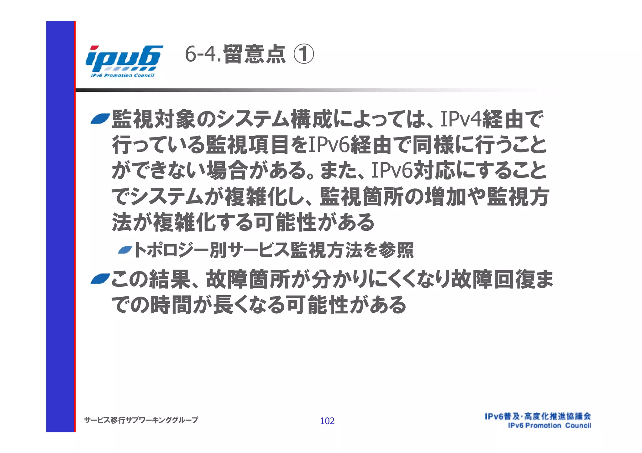 6-4.留意点 ①


    監視対象のシステム構成によっては、IPv4経由で
    行っている監視項目をIPv6経由で同様に行うこと
    ができない場合がある。また、IPv6対応にすること
    でシステムが複雑化し、監視箇所の増加や監視方
    法が複雑化する可能性がある
       トポロジー別サービス監視方法を参照
    この結果、故障箇所が分かりにくくなり故障回復ま
    での時間が長くなる可能性がある




サービス移行サブワーキンググループ         102
 