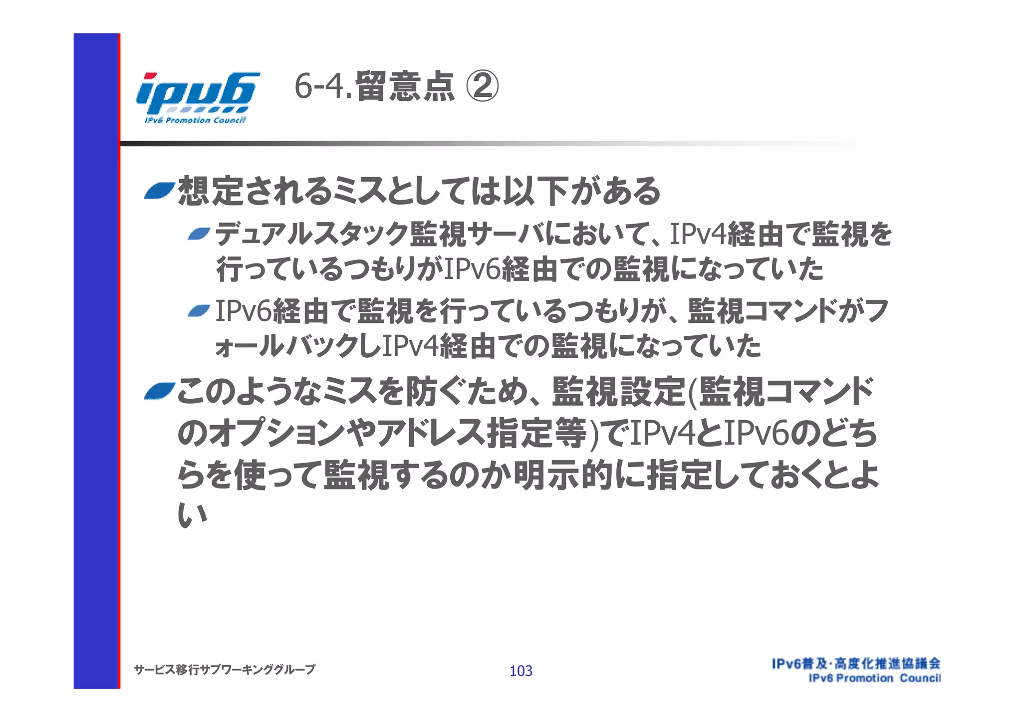 6-4.留意点 ②


    想定されるミスとしては以下がある
       デュアルスタック監視サーバにおいて、IPv4経由で監視を
       行っているつもりがIPv6経由での監視になっていた
       IPv6経由で監視を行っているつもりが、監視コマンドがフ
       ォールバックしIPv4経由での監視になっていた
    このようなミスを防ぐため、監視設定(監視コマンド
    のオプションやアドレス指定等)でIPv4とIPv6のどち
    らを使って監視するのか明示的に指定しておくとよ
    い



サービス移行サブワーキンググループ         103
 