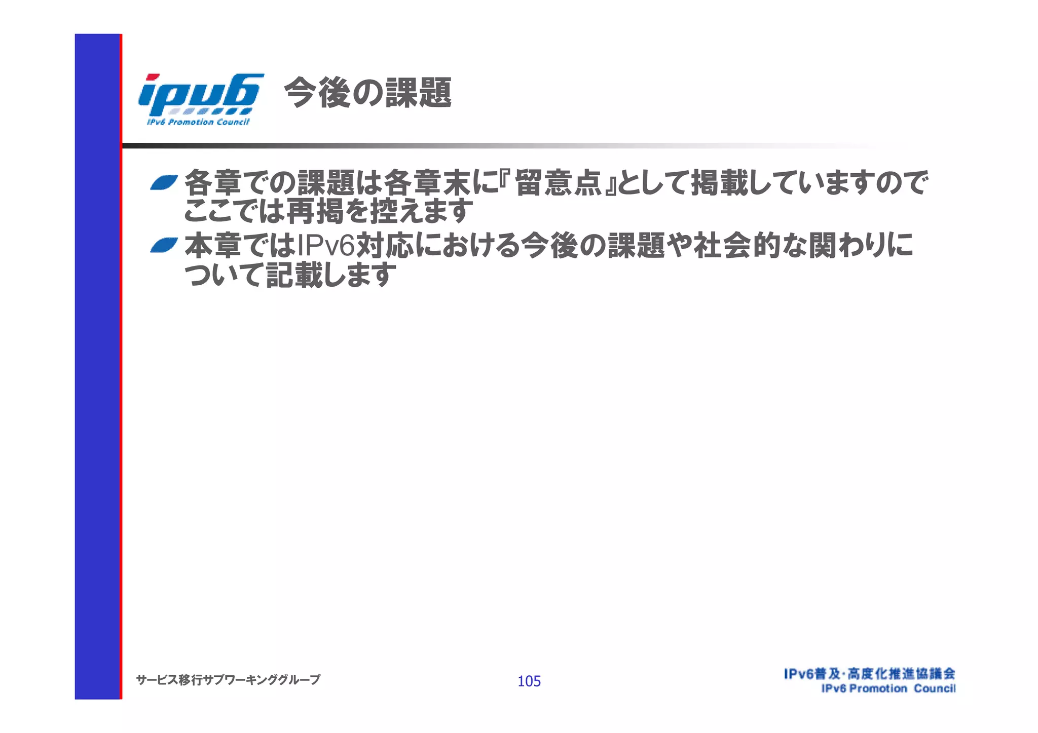 今後の課題

    各章での課題は各章末に『留意点』として掲載していますので
    ここでは再掲を控えます
    本章ではIPv6対応における今後の課題や社会的な関わりに
    ついて記載します




サービス移行サブワーキンググループ    105
 