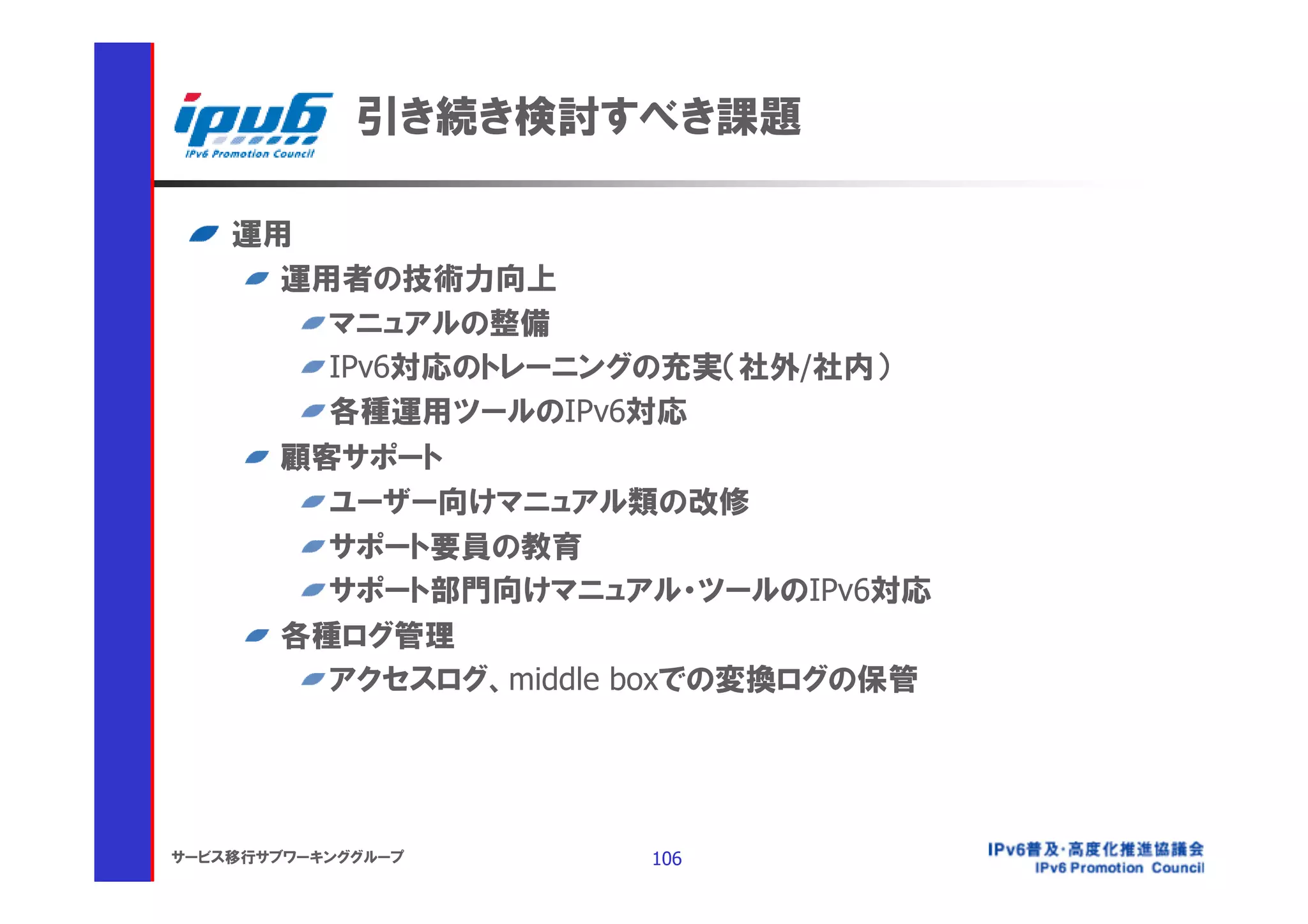 引き続き検討すべき課題

    運用
      運用者の技術力向上
        マニュアルの整備
        IPv6対応のトレーニングの充実（社外/社内）
        各種運用ツールのIPv6対応
      顧客サポート
        ユーザー向けマニュアル類の改修
        サポート要員の教育
        サポート部門向けマニュアル・ツールのIPv6対応
      各種ログ管理
        アクセスログ、middle boxでの変換ログの保管




サービス移行サブワーキンググループ    106
 