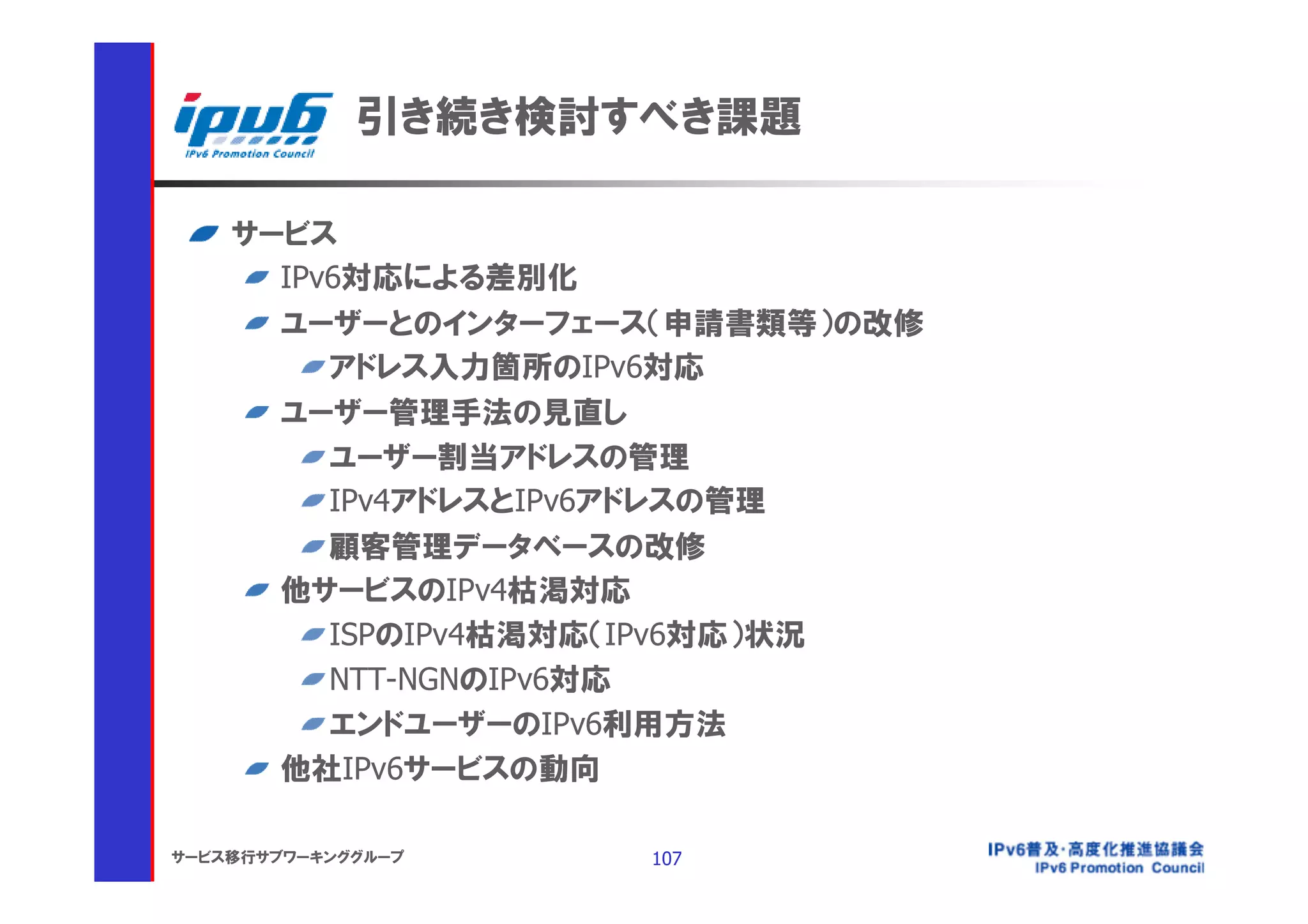 引き続き検討すべき課題

    サービス
      IPv6対応による差別化
      ユーザーとのインターフェース（申請書類等）の改修
         アドレス入力箇所のIPv6対応
      ユーザー管理手法の見直し
         ユーザー割当アドレスの管理
         IPv4アドレスとIPv6アドレスの管理
         顧客管理データベースの改修
      他サービスのIPv4枯渇対応
         ISPのIPv4枯渇対応（IPv6対応）状況
         NTT-NGNのIPv6対応
         エンドユーザーのIPv6利用方法
      他社IPv6サービスの動向

サービス移行サブワーキンググループ   107
 
