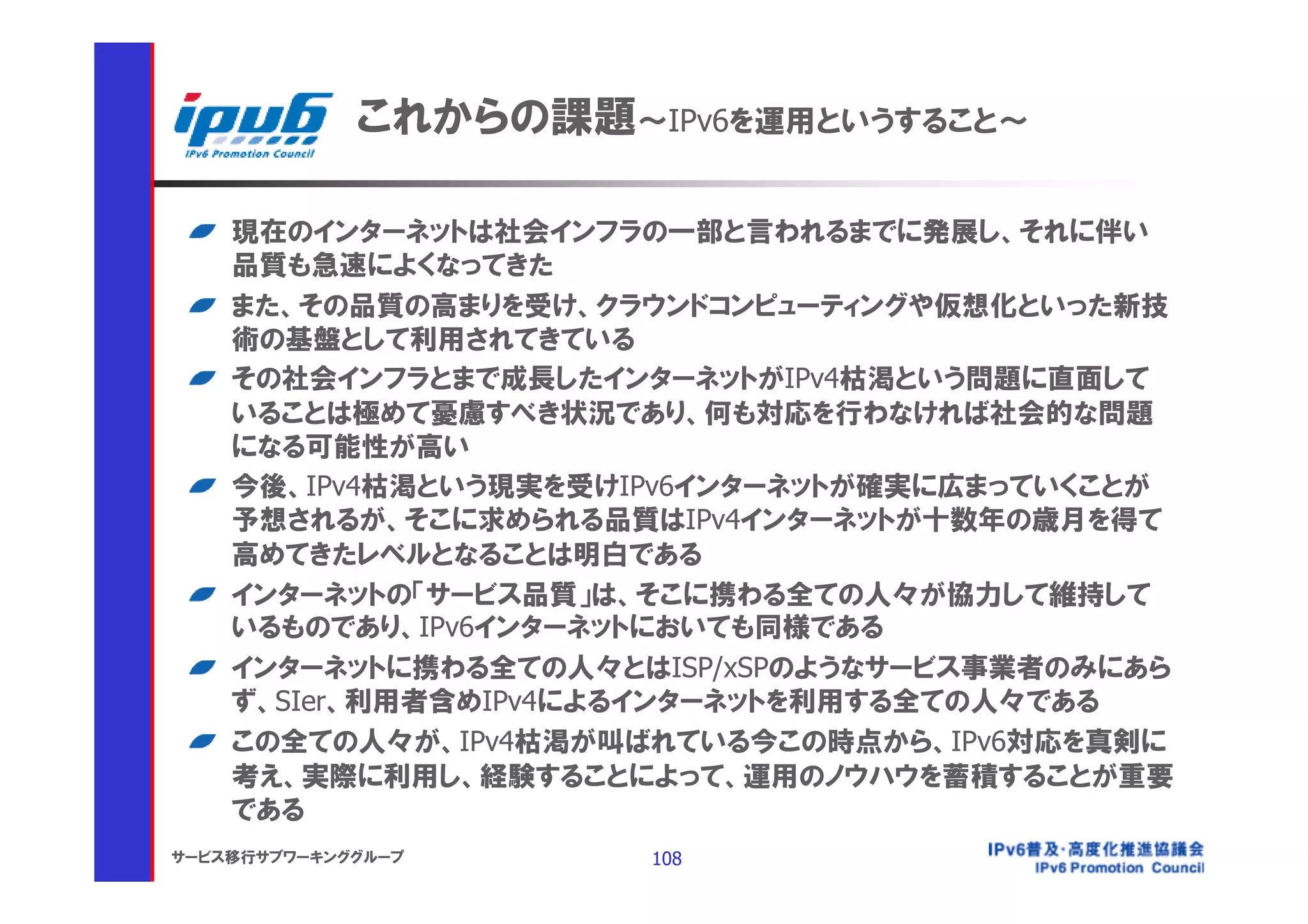 これからの課題～IPv6を運用というすること～

    現在のインターネットは社会インフラの一部と言われるまでに発展し、それに伴い
    品質も急速によくなってきた
    また、その品質の高まりを受け、クラウンドコンピューティングや仮想化といった新技
    術の基盤として利用されてきている
    その社会インフラとまで成長したインターネットがIPv4枯渇という問題に直面して
    いることは極めて憂慮すべき状況であり、何も対応を行わなければ社会的な問題
    になる可能性が高い
    今後、IPv4枯渇という現実を受けIPv6インターネットが確実に広まっていくことが
    予想されるが、そこに求められる品質はIPv4インターネットが十数年の歳月を得て
    高めてきたレベルとなることは明白である
    インターネットの「サービス品質」は、そこに携わる全ての人々が協力して維持して
    いるものであり、IPv6インターネットにおいても同様である
    インターネットに携わる全ての人々とはISP/xSPのようなサービス事業者のみにあら
    ず、SIer、利用者含めIPv4によるインターネットを利用する全ての人々である
    この全ての人々が、IPv4枯渇が叫ばれている今この時点から、IPv6対応を真剣に
    考え、実際に利用し、経験することによって、運用のノウハウを蓄積することが重要
    である
サービス移行サブワーキンググループ      108
 