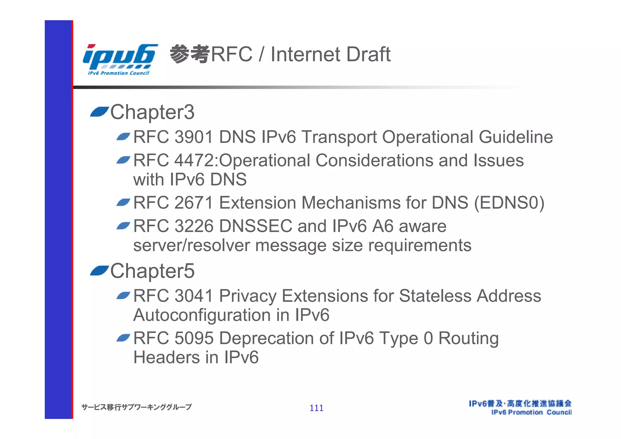 参考RFC / Internet Draft

    Chapter3
       RFC 3901 DNS IPv6 Transport Operational Guideline
       RFC 4472:Operational Considerations and Issues
       with IPv6 DNS
       RFC 2671 Extension Mechanisms for DNS (EDNS0)
       RFC 3226 DNSSEC and IPv6 A6 aware
       server/resolver message size requirements
    Chapter5
       RFC 3041 Privacy Extensions for Stateless Address
       Autoconfiguration in IPv6
       RFC 5095 Deprecation of IPv6 Type 0 Routing
       Headers in IPv6

サービス移行サブワーキンググループ           111
 
