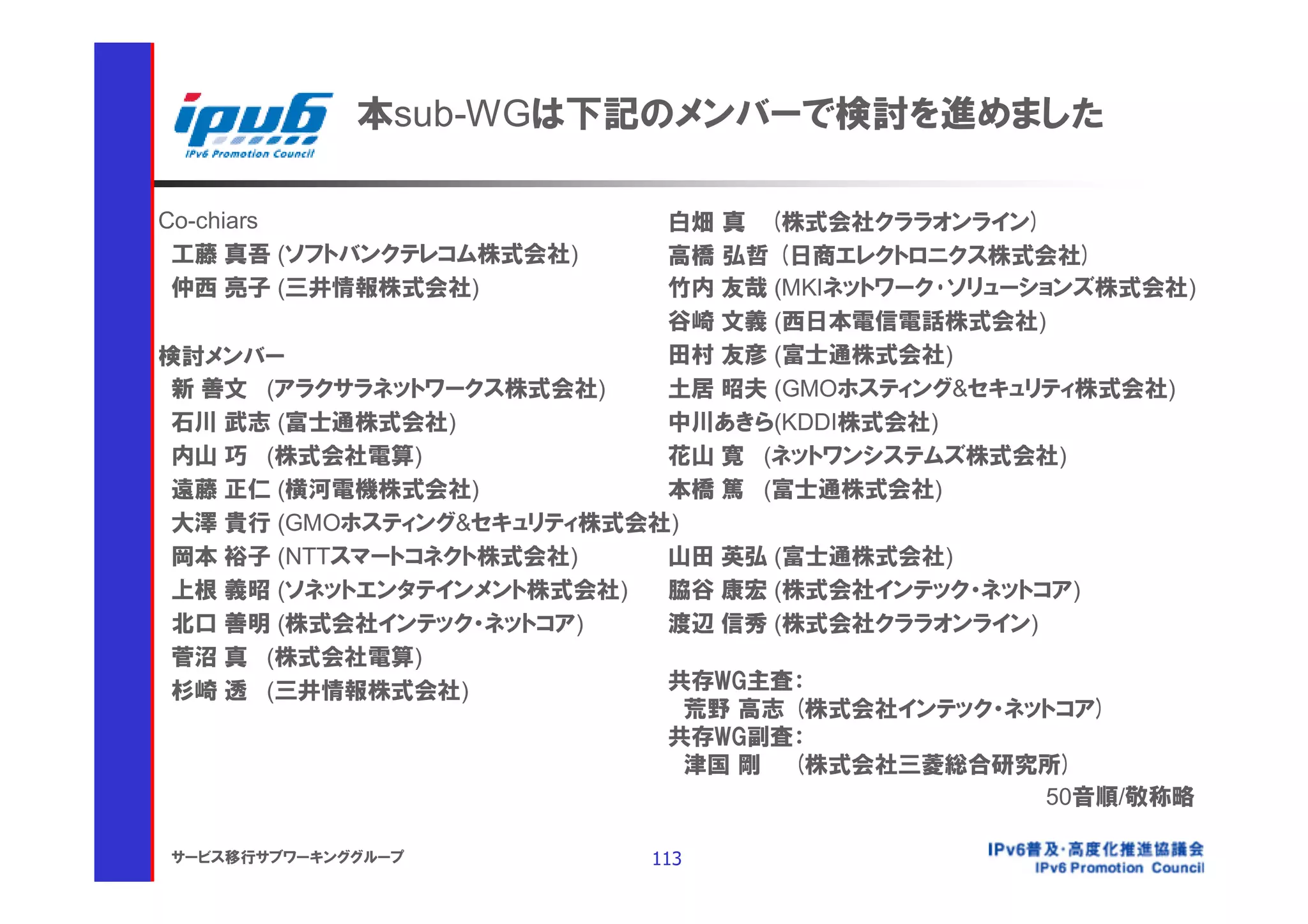 本sub-WGは下記のメンバーで検討を進めました

Co-chiars                   白畑 真 (株式会社クララオンライン)
 工藤 真吾 (ソフトバンクテレコム株式会社)     高橋 弘哲 (日商エレクトロニクス株式会社)
 仲西 亮子 (三井情報株式会社)           竹内 友哉 (MKIネットワーク･ソリューションズ株式会社)
                            谷崎 文義 (西日本電信電話株式会社)
検討メンバー                      田村 友彦 (富士通株式会社)
 新 善文 (アラクサラネットワークス株式会社)    土居 昭夫 (GMOホスティング&セキュリティ株式会社)
 石川 武志 (富士通株式会社)            中川あきら(KDDI株式会社)
 内山 巧 (株式会社電算)              花山 寛 (ネットワンシステムズ株式会社)
 遠藤 正仁 (横河電機株式会社)           本橋 篤 (富士通株式会社)
 大澤 貴行 (GMOホスティング&セキュリティ株式会社)
 岡本 裕子 (NTTスマートコネクト株式会社)    山田 英弘 (富士通株式会社)
 上根 義昭 (ソネットエンタテインメント株式会社)  脇谷 康宏 (株式会社インテック・ネットコア)
 北口 善明 (株式会社インテック・ネットコア)    渡辺 信秀 (株式会社クララオンライン)
 菅沼 真 (株式会社電算)
 杉崎 透 (三井情報株式会社)            共存WG主査：
                              荒野 高志 (株式会社インテック・ネットコア)
                            共存WG副査：
                              津国 剛 (株式会社三菱総合研究所)
                                                   50音順/敬称略

サービス移行サブワーキンググループ           113
 