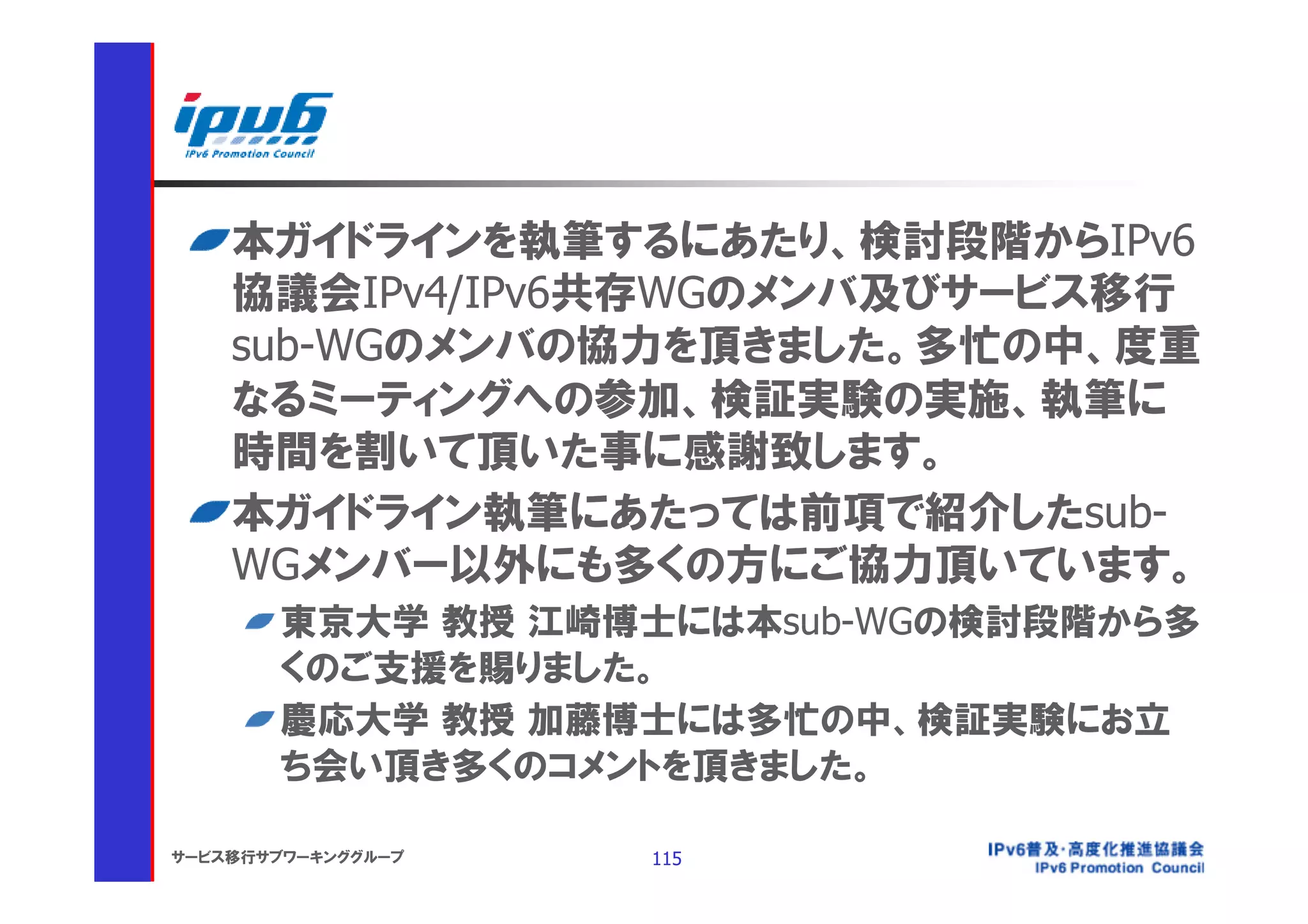 本ガイドラインを執筆するにあたり、検討段階からIPv6
    協議会IPv4/IPv6共存WGのメンバ及びサービス移行
    sub-WGのメンバの協力を頂きました。多忙の中、度重
    なるミーティングへの参加、検証実験の実施、執筆に
    時間を割いて頂いた事に感謝致します。
    本ガイドライン執筆にあたっては前項で紹介したsub-
    WGメンバー以外にも多くの方にご協力頂いています。
       東京大学 教授 江崎博士には本sub-WGの検討段階から多
       くのご支援を賜りました。
       慶応大学 教授 加藤博士には多忙の中、検証実験にお立
       ち会い頂き多くのコメントを頂きました。

サービス移行サブワーキンググループ   115
 