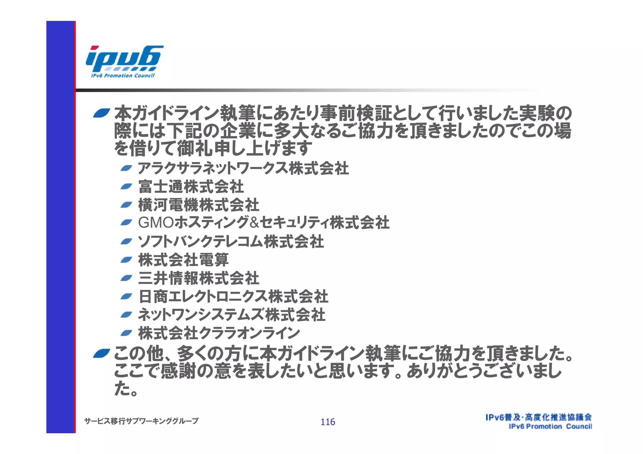 本ガイドライン執筆にあたり事前検証として行いました実験の
    際には下記の企業に多大なるご協力を頂きましたのでこの場
    を借りて御礼申し上げます
       アラクサラネットワークス株式会社
       富士通株式会社
       横河電機株式会社
       GMOホスティング&セキュリティ株式会社
       ソフトバンクテレコム株式会社
       株式会社電算
       三井情報株式会社
       日商エレクトロニクス株式会社
       ネットワンシステムズ株式会社
       株式会社クララオンライン
    この他、多くの方に本ガイドライン執筆にご協力を頂きました。
    ここで感謝の意を表したいと思います。ありがとうございまし
    た。
サービス移行サブワーキンググループ    116
 