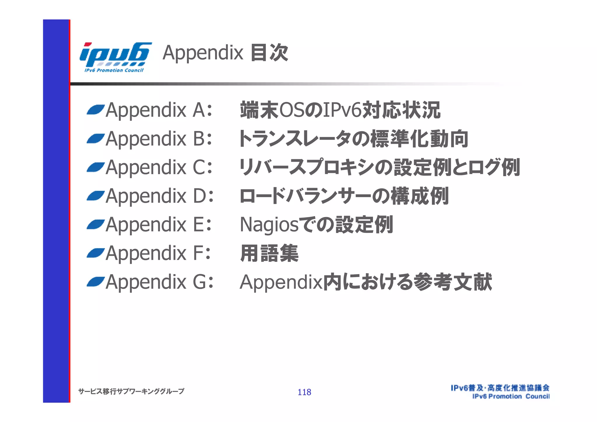 Appendix 目次

    Appendix        A：   端末OSのIPv6対応状況
    Appendix        B：   トランスレータの標準化動向
    Appendix        C：   リバースプロキシの設定例とログ例
    Appendix        D：   ロードバランサーの構成例
    Appendix        E：   Nagiosでの設定例
    Appendix        F：   用語集
    Appendix        G：   Appendix内における参考文献




サービス移行サブワーキンググループ           118
 
