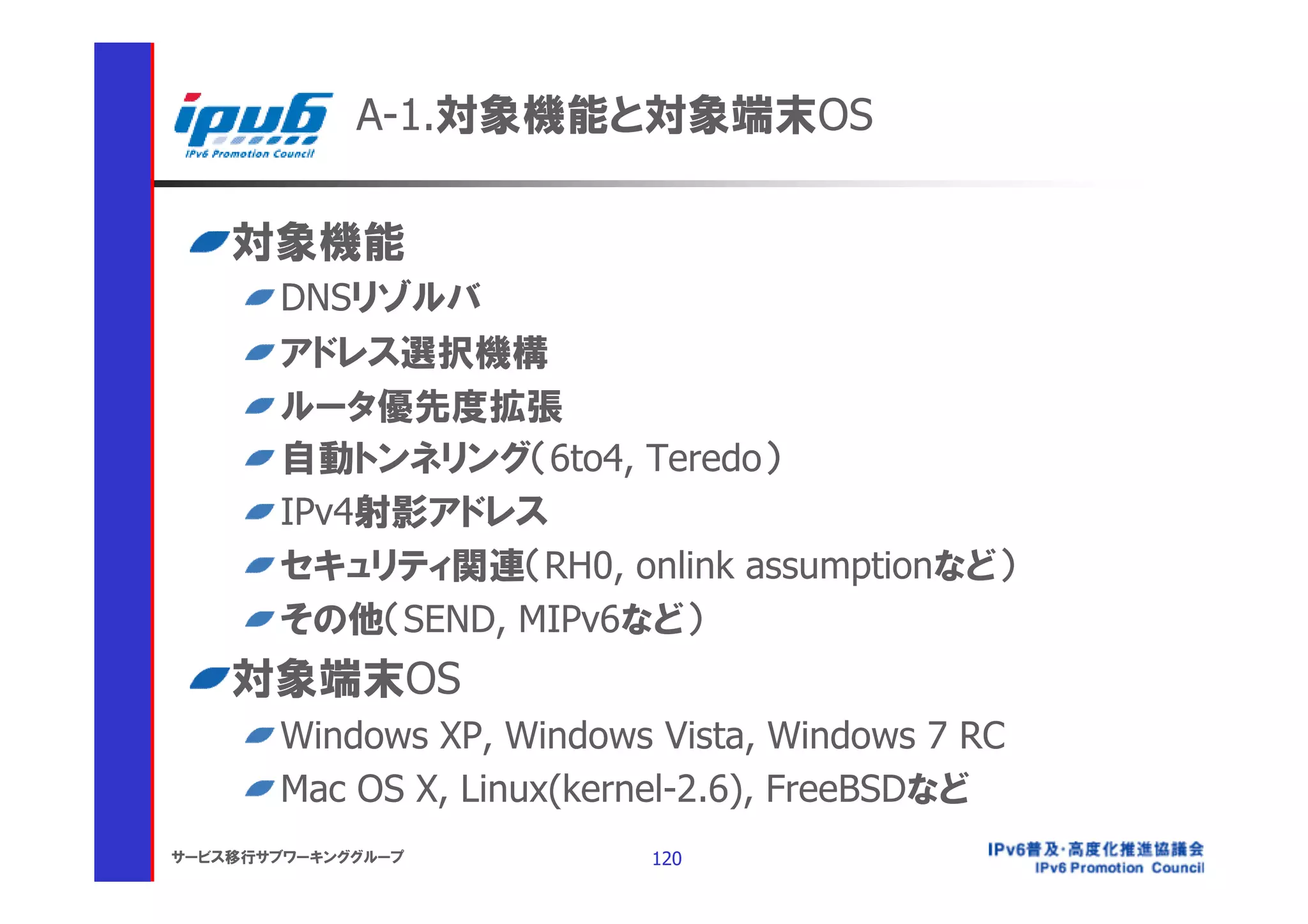 A-1.対象機能と対象端末OS

    対象機能
       DNSリゾルバ
       アドレス選択機構
       ルータ優先度拡張
       自動トンネリング（6to4, Teredo）
       IPv4射影アドレス
       セキュリティ関連（RH0, onlink assumptionなど）
       その他（SEND, MIPv6など）
    対象端末OS
       Windows XP, Windows Vista, Windows 7 RC
       Mac OS X, Linux(kernel-2.6), FreeBSDなど
サービス移行サブワーキンググループ         120
 