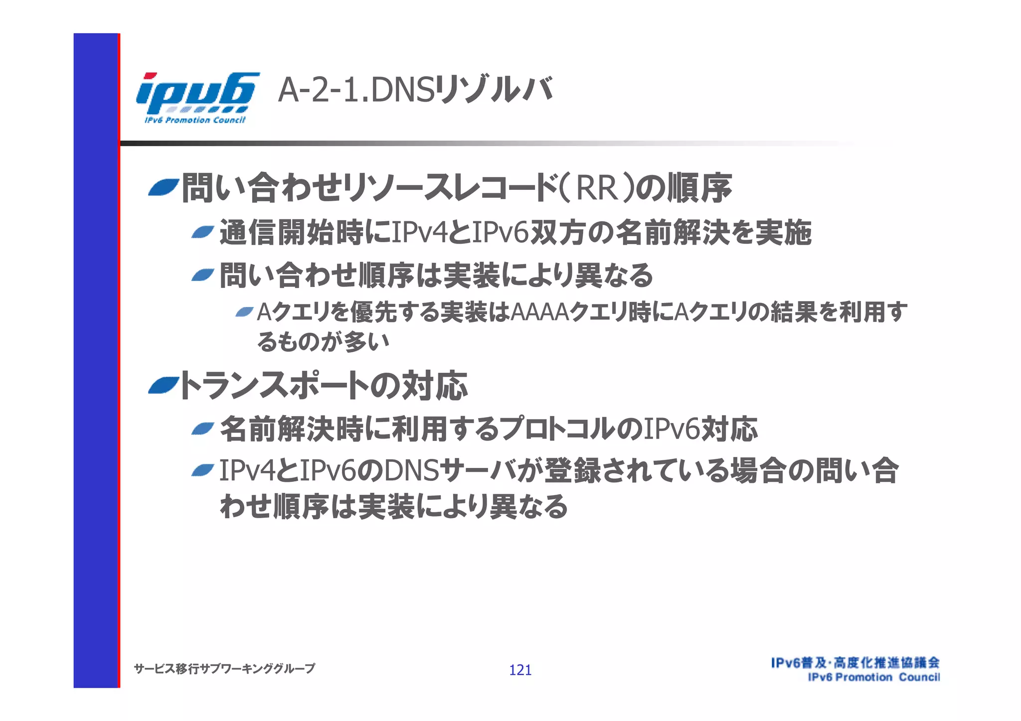 A-2-1.DNSリゾルバ

    問い合わせリソースレコード（RR）の順序
       通信開始時にIPv4とIPv6双方の名前解決を実施
       問い合わせ順序は実装により異なる
           Aクエリを優先する実装はAAAAクエリ時にAクエリの結果を利用す
           るものが多い
    トランスポートの対応
       名前解決時に利用するプロトコルのIPv6対応
       IPv4とIPv6のDNSサーバが登録されている場合の問い合
       わせ順序は実装により異なる




サービス移行サブワーキンググループ      121
 