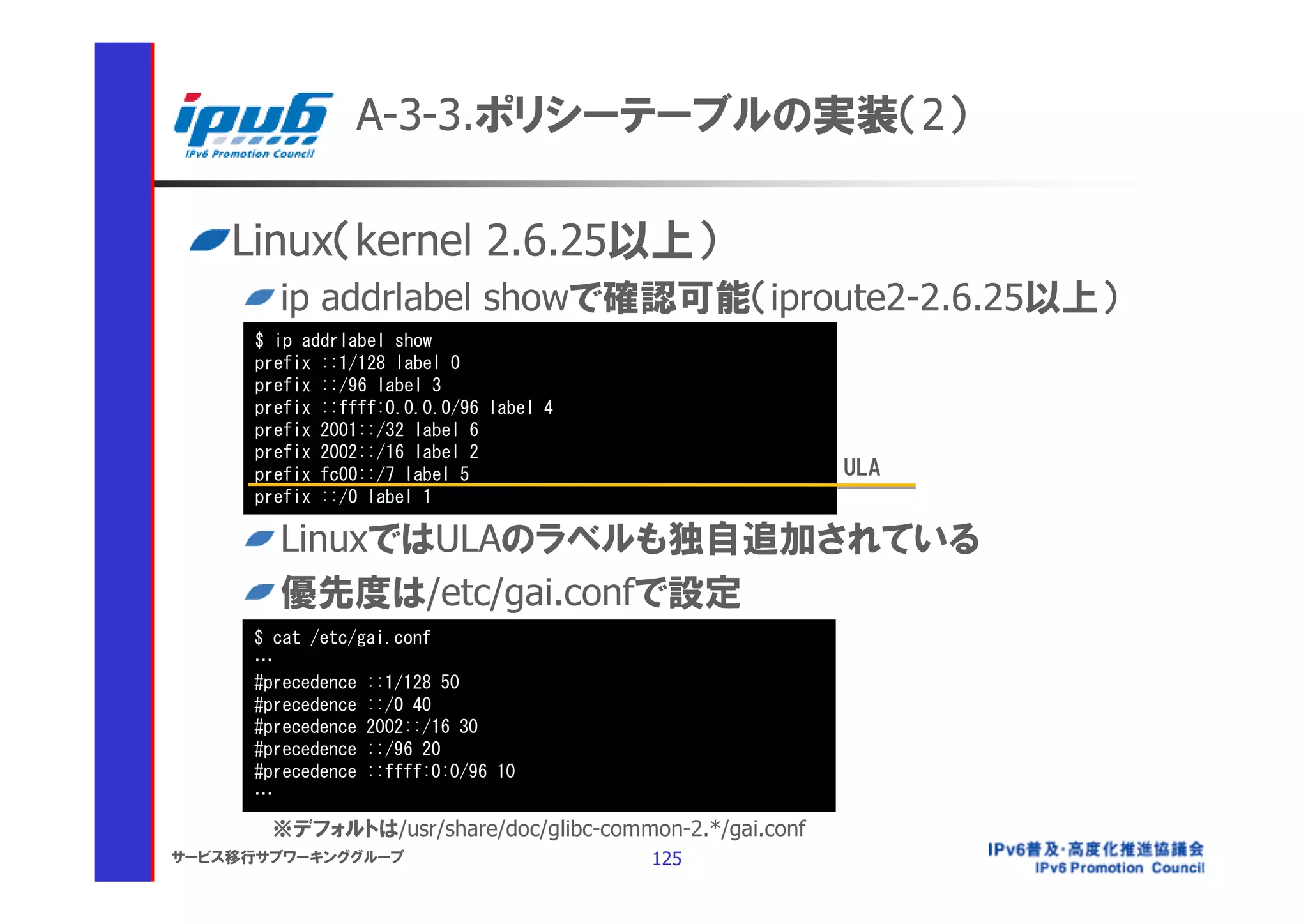 A-3-3.ポリシーテーブルの実装（2）

    Linux（kernel 2.6.25以上）
        ip addrlabel showで確認可能（iproute2-2.6.25以上）
      $ ip addrlabel show
      prefix ::1/128 label 0
      prefix ::/96 label 3
      prefix ::ffff:0.0.0.0/96 label 4
      prefix 2001::/32 label 6
      prefix 2002::/16 label 2
      prefix fc00::/7 label 5                            ULA
      prefix ::/0 label 1

        LinuxではULAのラベルも独自追加されている
        優先度は/etc/gai.confで設定
      $ cat /etc/gai.conf
      …
      #precedence ::1/128 50
      #precedence ::/0 40
      #precedence 2002::/16 30
      #precedence ::/96 20
      #precedence ::ffff:0:0/96 10
      …
       ※デフォルトは/usr/share/doc/glibc-common-2.*/gai.conf
サービス移行サブワーキンググループ                        125
 