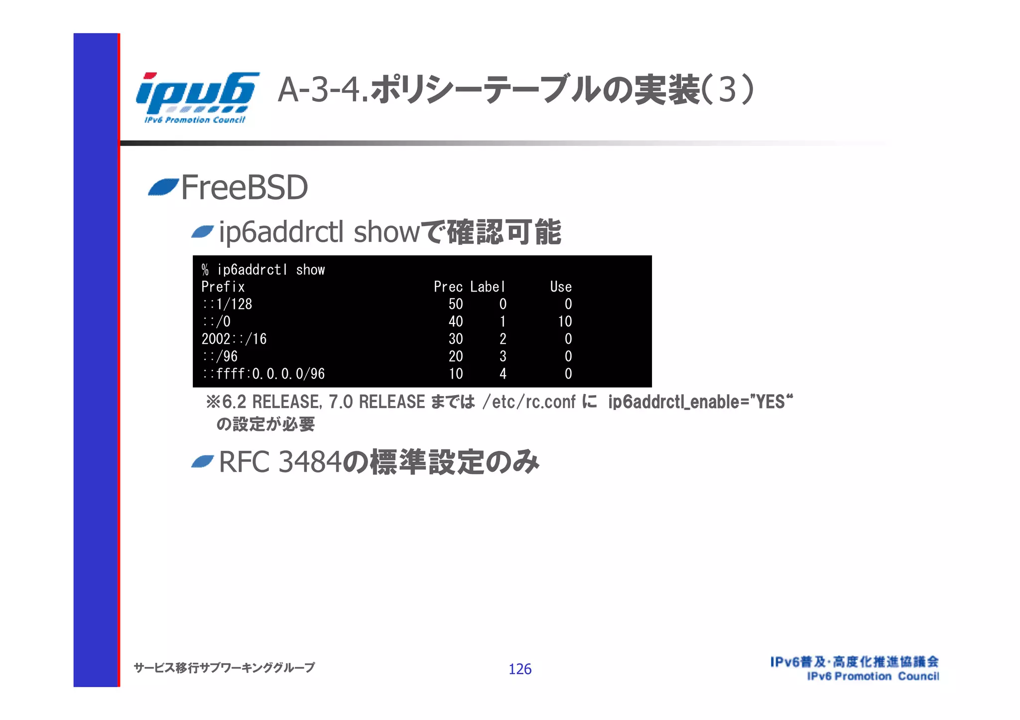 A-3-4.ポリシーテーブルの実装（3）

    FreeBSD
        ip6addrctl showで確認可能
      % ip6addrctl show
      Prefix                    Prec Label         Use
      ::1/128                     50     0           0
      ::/0                        40     1          10
      2002::/16                   30     2           0
      ::/96                       20     3           0
      ::ffff:0.0.0.0/96           10     4           0
      ※6.2 RELEASE, 7.0 RELEASE までは /etc/rc.conf に ip6addrctl_enable="YES“
       の設定が必要

        RFC 3484の標準設定のみ




サービス移行サブワーキンググループ                            126
 