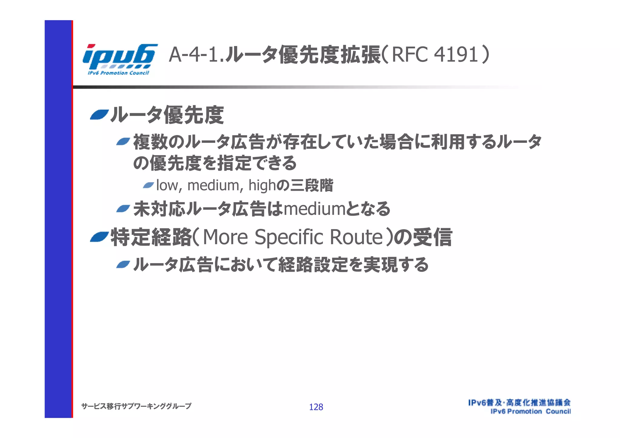 A-4-1.ルータ優先度拡張（RFC 4191）

    ルータ優先度
       複数のルータ広告が存在していた場合に利用するルータ
       の優先度を指定できる
           low, medium, highの三段階
       未対応ルータ広告はmediumとなる
    特定経路（More Specific Route）の受信
       ルータ広告において経路設定を実現する




サービス移行サブワーキンググループ            128
 