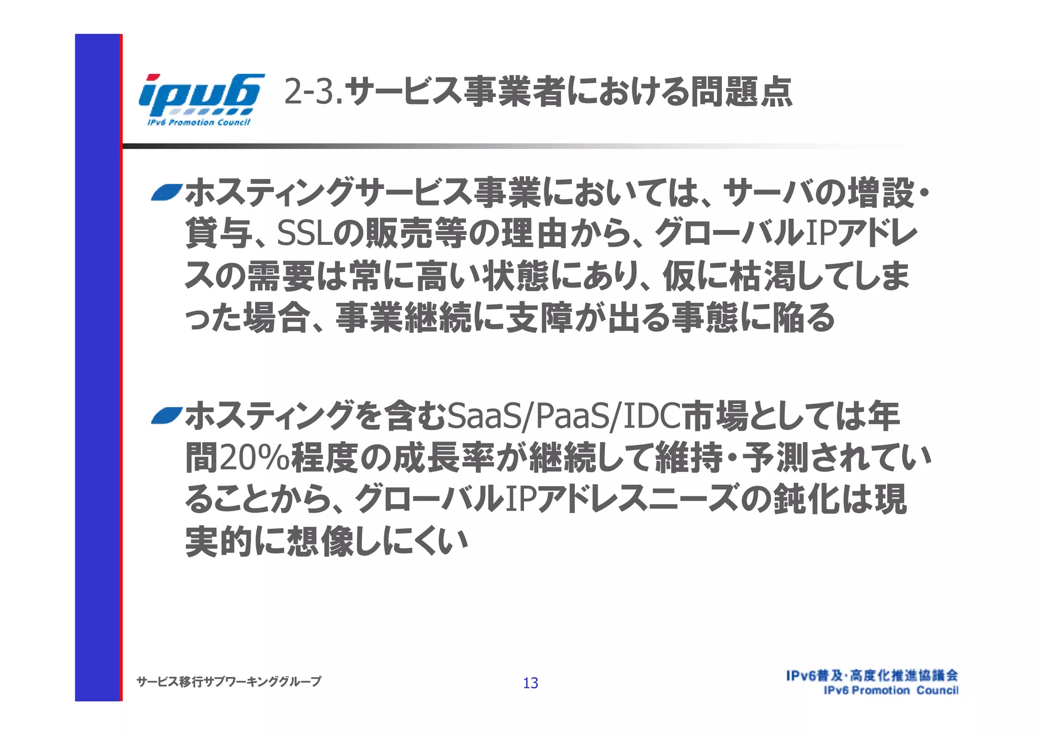 2-3.サービス事業者における問題点

    ホスティングサービス事業においては、サーバの増設・
    貸与、SSLの販売等の理由から、グローバルIPアドレ
    スの需要は常に高い状態にあり、仮に枯渇してしま
    った場合、事業継続に支障が出る事態に陥る

    ホスティングを含むSaaS/PaaS/IDC市場としては年
    間20%程度の成長率が継続して維持・予測されてい
    ることから、グローバルIPアドレスニーズの鈍化は現
    実的に想像しにくい


サービス移行サブワーキンググループ    13
 