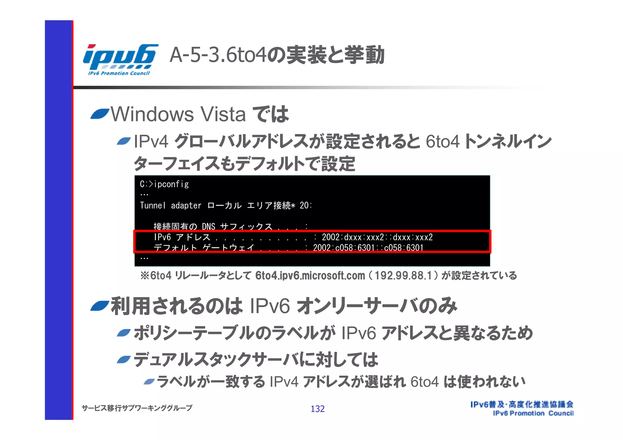 A-5-3.6to4の実装と挙動

    Windows Vista では
       IPv4 グローバルアドレスが設定されると 6to4 トンネルイン
       ターフェイスもデフォルトで設定
        C:>ipconfig
        …
        Tunnel adapter ローカル エリア接続* 20:

            接続固有の DNS サフィックス . . . :
            IPv6 アドレス . . . . . . . . . . . : 2002:dxxx:xxx2::dxxx:xxx2
            デフォルト ゲートウェイ . . . . . : 2002:c058:6301::c058:6301
        …
        ※6to4 リレールータとして 6to4.ipv6.microsoft.com （192.99.88.1） が設定されている


    利用されるのは IPv6 オンリーサーバのみ
       ポリシーテーブルのラベルが IPv6 アドレスと異なるため
       デュアルスタックサーバに対しては
            ラベルが一致する IPv4 アドレスが選ばれ 6to4 は使われない
サービス移行サブワーキンググループ                            132
 