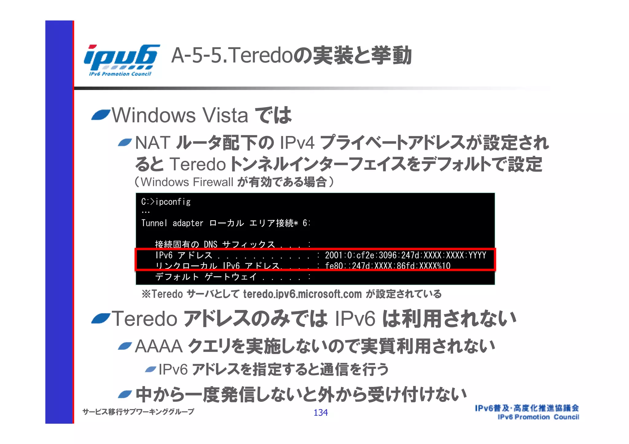 A-5-5.Teredoの実装と挙動

    Windows Vista では
       NAT ルータ配下の IPv4 プライベートアドレスが設定され
       ると Teredo トンネルインターフェイスをデフォルトで設定
       （Windows Firewall が有効である場合）
        C:>ipconfig
        …
        Tunnel adapter ローカル エリア接続* 6:

          接続固有の DNS サフィックス .          .   .   :
          IPv6 アドレス . . . . . . . .   .   .   . : 2001:0:cf2e:3096:247d:XXXX:XXXX:YYYY
          リンクローカル IPv6 アドレス.          .   .   . : fe80::247d:XXXX:86fd:XXXX%10
          デフォルト ゲートウェイ . . .          .   .   :
        ※Teredo サーバとして teredo.ipv6.microsoft.com が設定されている

    Teredo アドレスのみでは IPv6 は利用されない
       AAAA クエリを実施しないので実質利用されない
           IPv6 アドレスを指定すると通信を行う
       中から一度発信しないと外から受け付けない
サービス移行サブワーキンググループ                              134
 