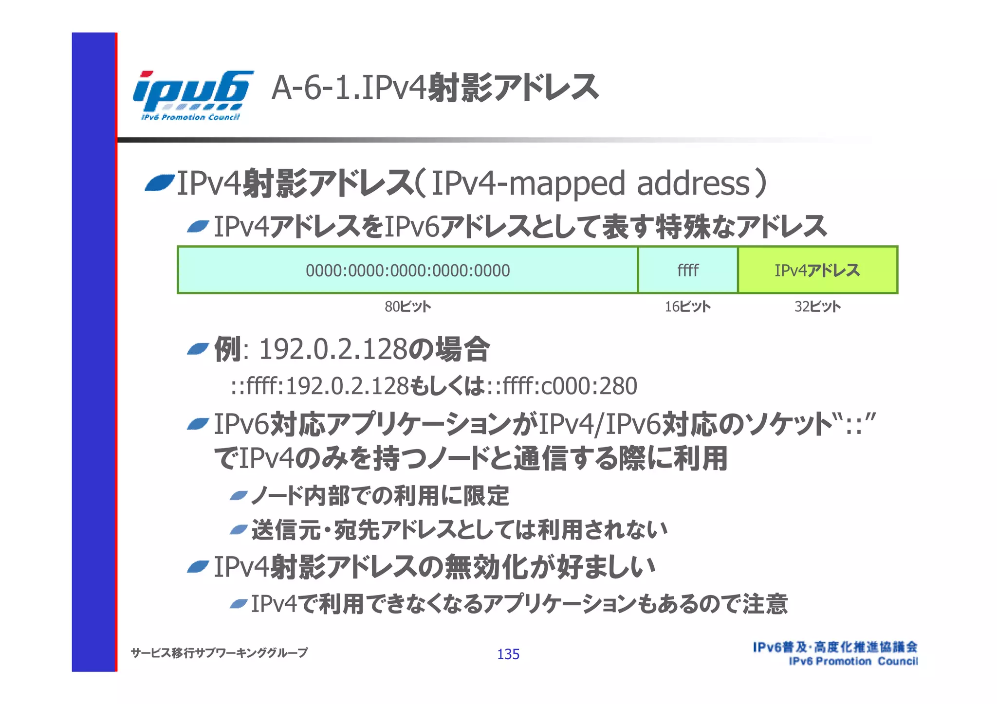 A-6-1.IPv4射影アドレス

    IPv4射影アドレス（IPv4-mapped address）
       IPv4アドレスをIPv6アドレスとして表す特殊なアドレス
                0000:0000:0000:0000:0000          ffff   IPv4アドレス

                         80ビット                   16ビット    32ビット


       例: 192.0.2.128の場合
         ::ffff:192.0.2.128もしくは::ffff:c000:280
       IPv6対応アプリケーションがIPv4/IPv6対応のソケット“::”
       でIPv4のみを持つノードと通信する際に利用
           ノード内部での利用に限定
           送信元・宛先アドレスとしては利用されない
       IPv4射影アドレスの無効化が好ましい
           IPv4で利用できなくなるアプリケーションもあるので注意
サービス移行サブワーキンググループ                     135
 
