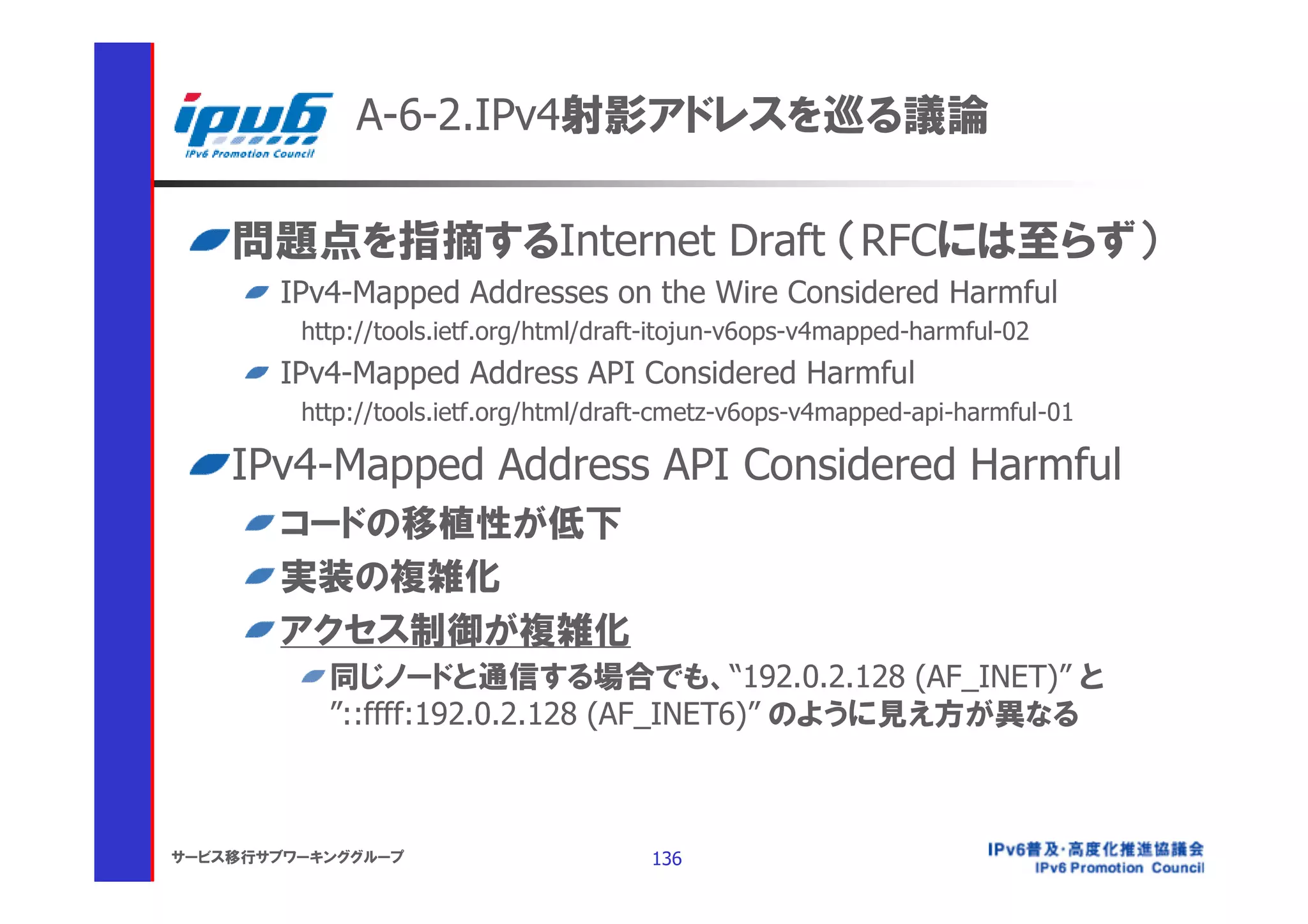 A-6-2.IPv4射影アドレスを巡る議論

    問題点を指摘するInternet Draft （RFCには至らず）
       IPv4-Mapped Addresses on the Wire Considered Harmful
         http://tools.ietf.org/html/draft-itojun-v6ops-v4mapped-harmful-02
       IPv4-Mapped Address API Considered Harmful
         http://tools.ietf.org/html/draft-cmetz-v6ops-v4mapped-api-harmful-01

    IPv4-Mapped Address API Considered Harmful
       コードの移植性が低下
       実装の複雑化
       アクセス制御が複雑化
           同じノードと通信する場合でも、“192.0.2.128 (AF_INET)” と
           ”::ffff:192.0.2.128 (AF_INET6)” のように見え方が異なる



サービス移行サブワーキンググループ                       136
 
