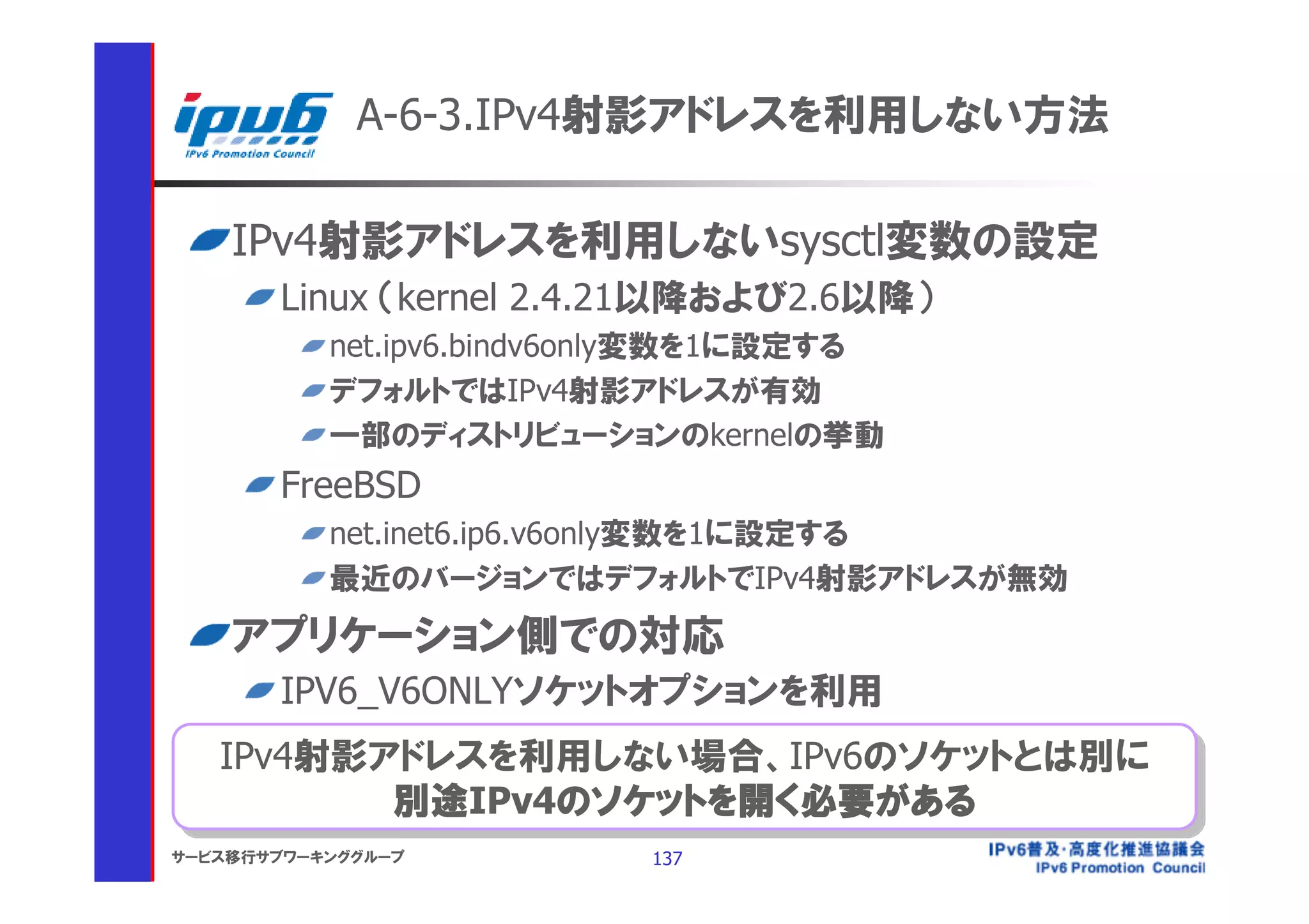 A-6-3.IPv4射影アドレスを利用しない方法

    IPv4射影アドレスを利用しないsysctl変数の設定
       Linux （kernel 2.4.21以降および2.6以降）
           net.ipv6.bindv6only変数を1に設定する
           デフォルトではIPv4射影アドレスが有効
           一部のディストリビューションのkernelの挙動
       FreeBSD
           net.inet6.ip6.v6only変数を1に設定する
           最近のバージョンではデフォルトでIPv4射影アドレスが無効
    アプリケーション側での対応
       IPV6_V6ONLYソケットオプションを利用
   IPv4射影アドレスを利用しない場合、IPv6のソケットとは別に
    IPv4射影アドレスを利用しない場合、IPv6のソケットとは別に
           別途IPv4のソケットを開く必要がある
           別途IPv4のソケットを開く必要がある
サービス移行サブワーキンググループ          137
 