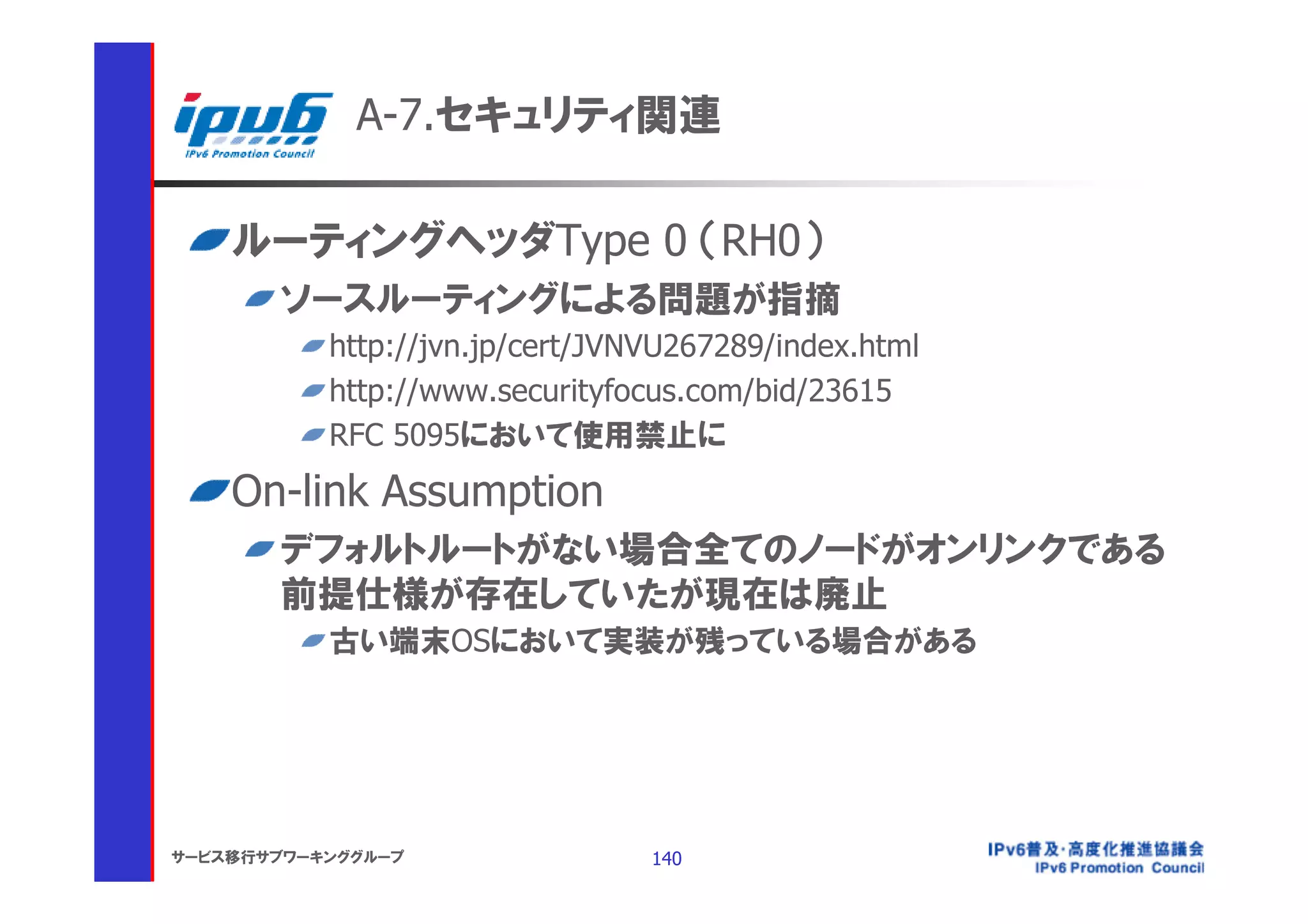 A-7.セキュリティ関連

    ルーティングヘッダType 0 （RH0）
       ソースルーティングによる問題が指摘
           http://jvn.jp/cert/JVNVU267289/index.html
           http://www.securityfocus.com/bid/23615
           RFC 5095において使用禁止に
    On-link Assumption
       デフォルトルートがない場合全てのノードがオンリンクである
       前提仕様が存在していたが現在は廃止
           古い端末OSにおいて実装が残っている場合がある




サービス移行サブワーキンググループ                140
 