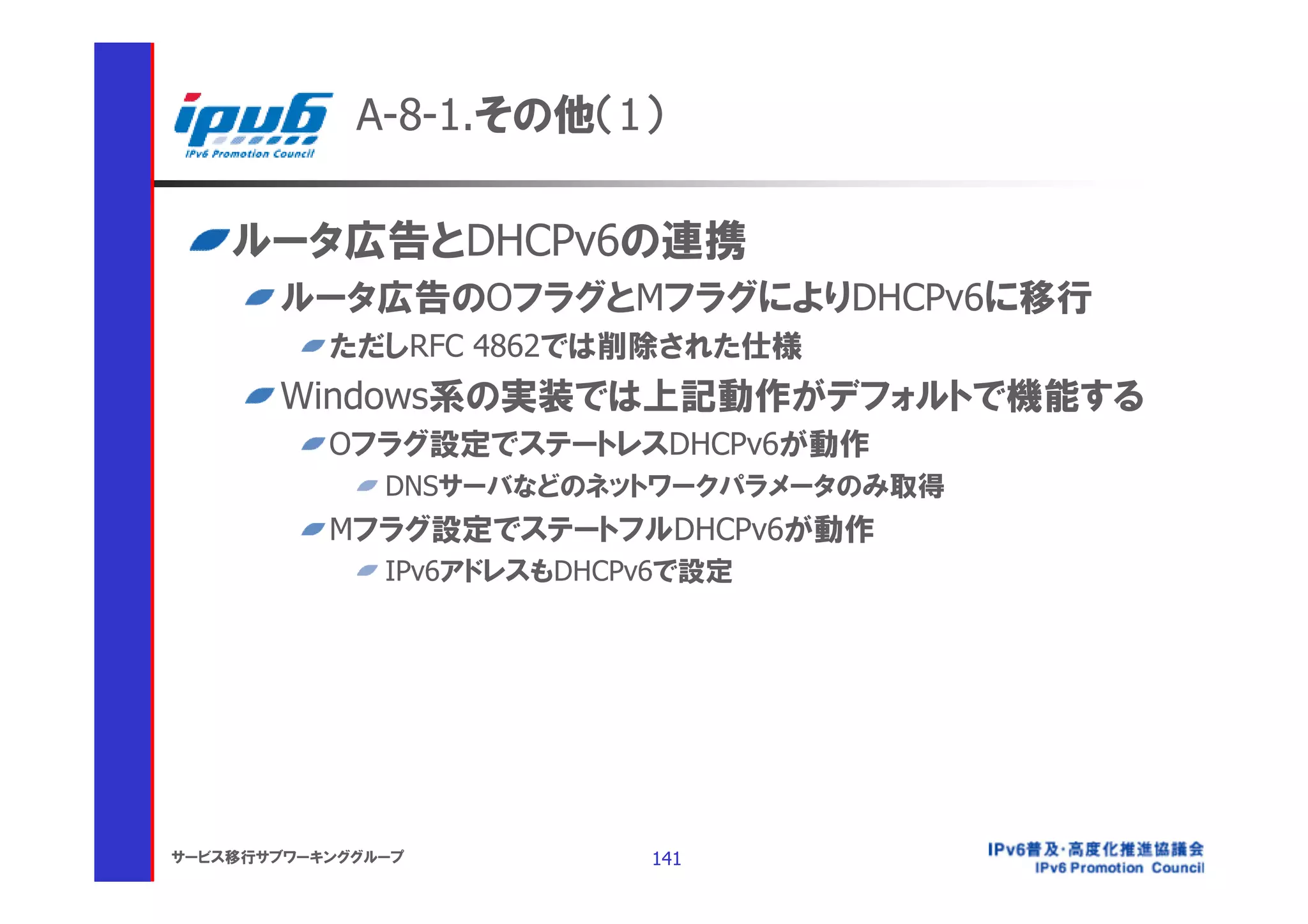 A-8-1.その他（1）

    ルータ広告とDHCPv6の連携
       ルータ広告のOフラグとMフラグによりDHCPv6に移行
           ただしRFC 4862では削除された仕様
       Windows系の実装では上記動作がデフォルトで機能する
           Oフラグ設定でステートレスDHCPv6が動作
               DNSサーバなどのネットワークパラメータのみ取得
           Mフラグ設定でステートフルDHCPv6が動作
               IPv6アドレスもDHCPv6で設定




サービス移行サブワーキンググループ           141
 
