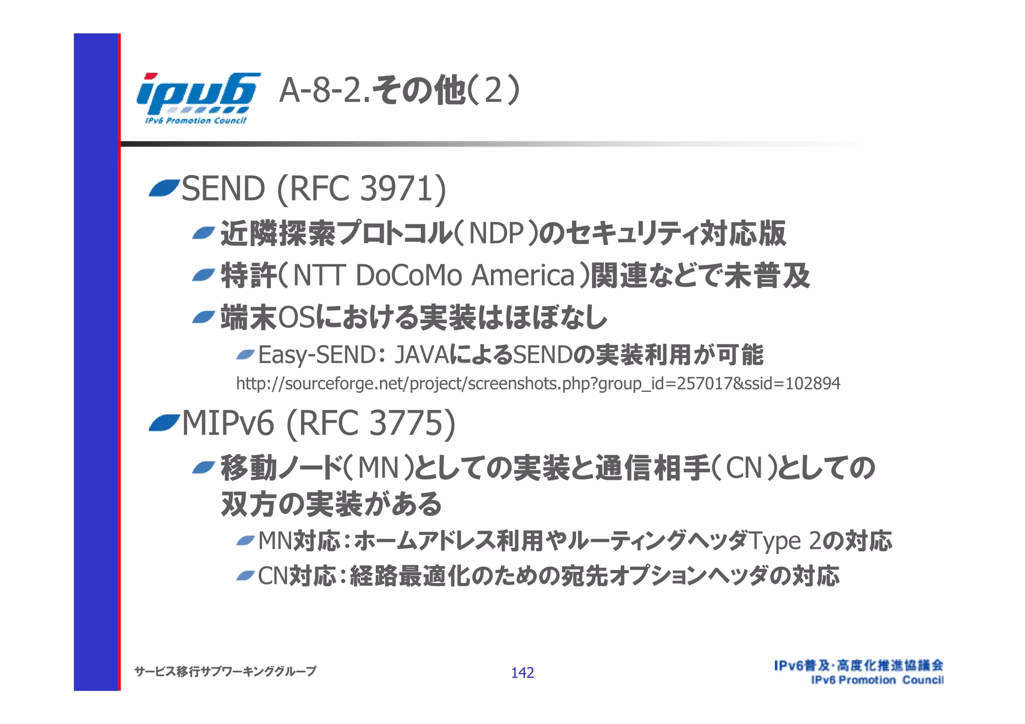 A-8-2.その他（2）

    SEND (RFC 3971)
       近隣探索プロトコル（NDP）のセキュリティ対応版
       特許（NTT DoCoMo America）関連などで未普及
       端末OSにおける実装はほぼなし
           Easy-SEND： JAVAによるSENDの実装利用が可能
         http://sourceforge.net/project/screenshots.php?group_id=257017&ssid=102894

    MIPv6 (RFC 3775)
       移動ノード（MN）としての実装と通信相手（CN）としての
       双方の実装がある
           MN対応：ホームアドレス利用やルーティングヘッダType 2の対応
           CN対応：経路最適化のための宛先オプションヘッダの対応


サービス移行サブワーキンググループ                         142
 