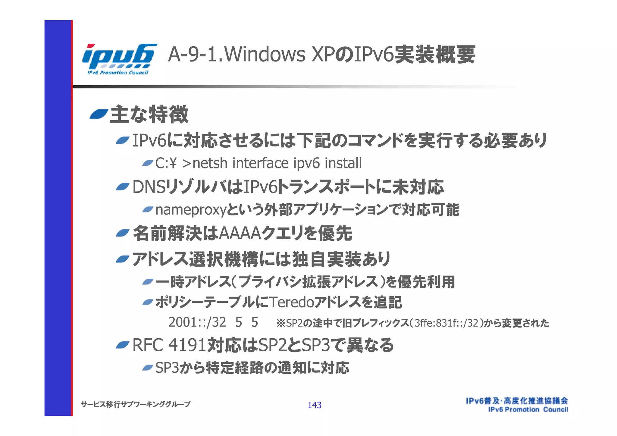 A-9-1.Windows XPのIPv6実装概要

    主な特徴
       IPv6に対応させるには下記のコマンドを実行する必要あり
           C:¥ >netsh interface ipv6 install
       DNSリゾルバはIPv6トランスポートに未対応
           nameproxyという外部アプリケーションで対応可能
       名前解決はAAAAクエリを優先
       アドレス選択機構には独自実装あり
           一時アドレス（プライバシ拡張アドレス）を優先利用
           ポリシーテーブルにTeredoアドレスを追記
             2001::/32 5 5    ※SP2の途中で旧プレフィックス（3ffe:831f::/32）から変更された

       RFC 4191対応はSP2とSP3で異なる
           SP3から特定経路の通知に対応

サービス移行サブワーキンググループ                  143
 