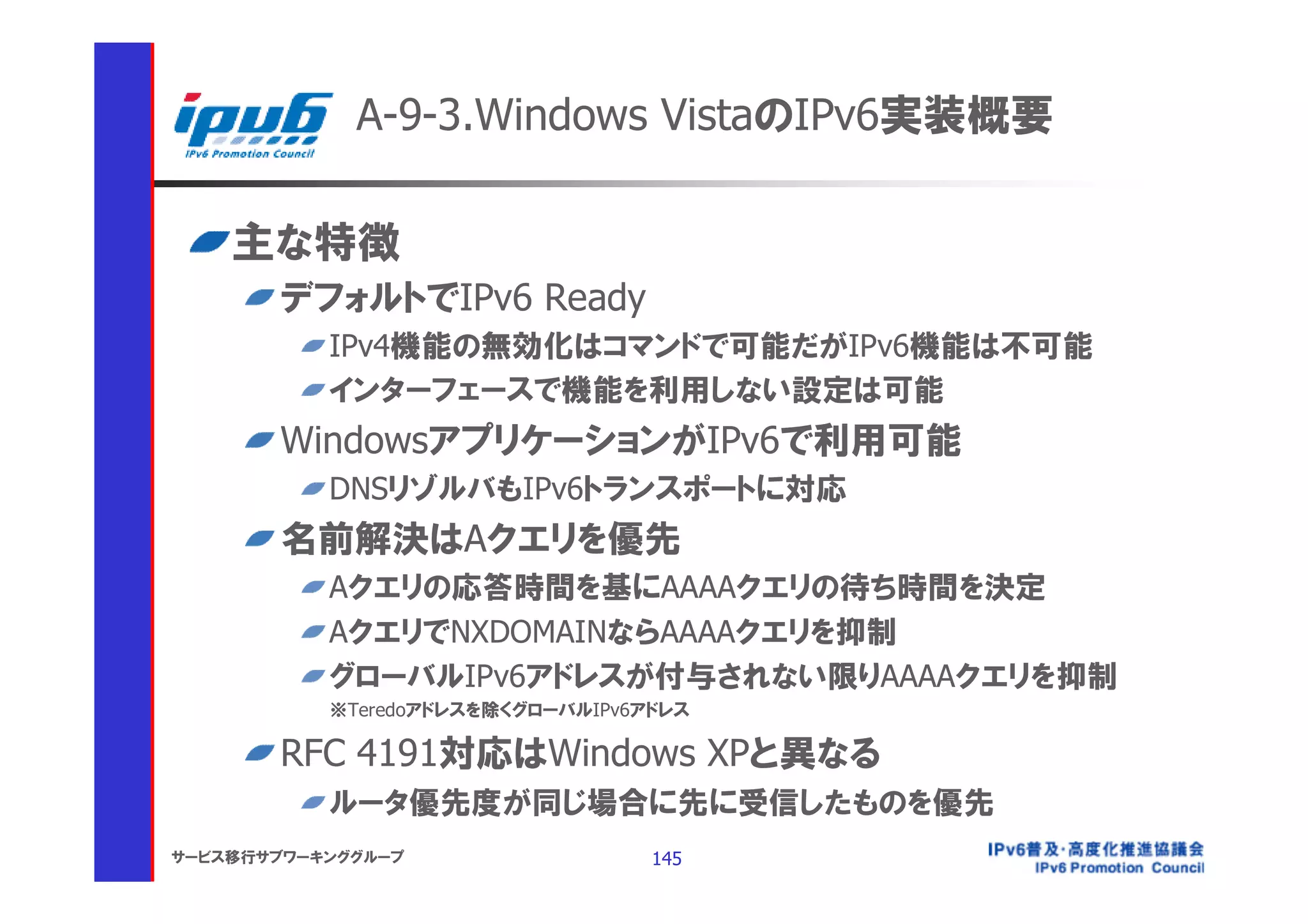 A-9-3.Windows VistaのIPv6実装概要

    主な特徴
       デフォルトでIPv6 Ready
           IPv4機能の無効化はコマンドで可能だがIPv6機能は不可能
           インターフェースで機能を利用しない設定は可能
       WindowsアプリケーションがIPv6で利用可能
           DNSリゾルバもIPv6トランスポートに対応
       名前解決はAクエリを優先
           Aクエリの応答時間を基にAAAAクエリの待ち時間を決定
           AクエリでNXDOMAINならAAAAクエリを抑制
           グローバルIPv6アドレスが付与されない限りAAAAクエリを抑制
           ※Teredoアドレスを除くグローバルIPv6アドレス

       RFC 4191対応はWindows XPと異なる
           ルータ優先度が同じ場合に先に受信したものを優先
サービス移行サブワーキンググループ                  145
 