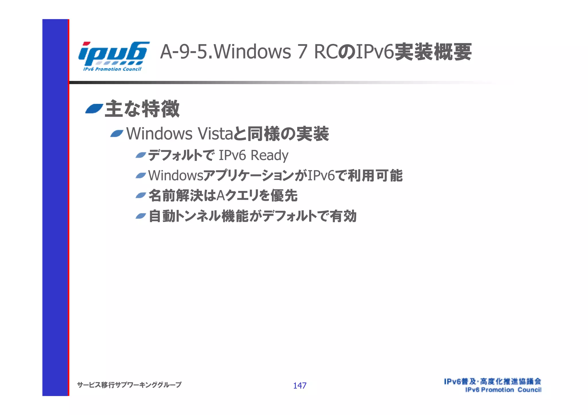 A-9-5.Windows 7 RCのIPv6実装概要

    主な特徴
       Windows Vistaと同様の実装
           デフォルトで IPv6 Ready
           WindowsアプリケーションがIPv6で利用可能
           名前解決はAクエリを優先
           自動トンネル機能がデフォルトで有効




サービス移行サブワーキンググループ        147
 