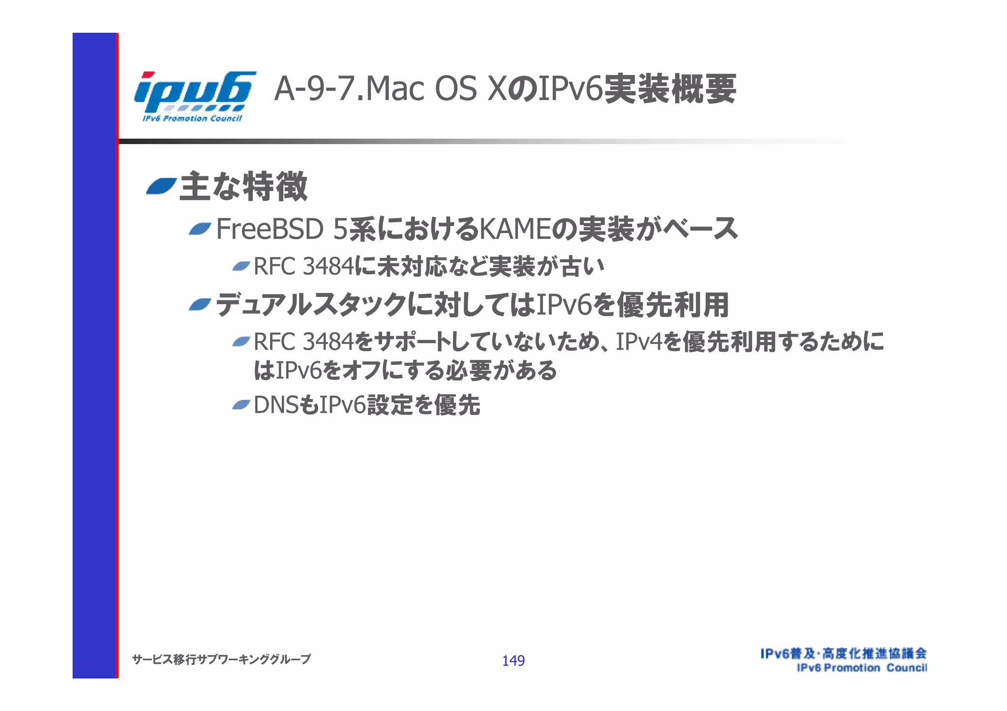 A-9-7.Mac OS XのIPv6実装概要

    主な特徴
       FreeBSD 5系におけるKAMEの実装がベース
           RFC 3484に未対応など実装が古い
       デュアルスタックに対してはIPv6を優先利用
           RFC 3484をサポートしていないため、IPv4を優先利用するために
           はIPv6をオフにする必要がある
           DNSもIPv6設定を優先




サービス移行サブワーキンググループ       149
 