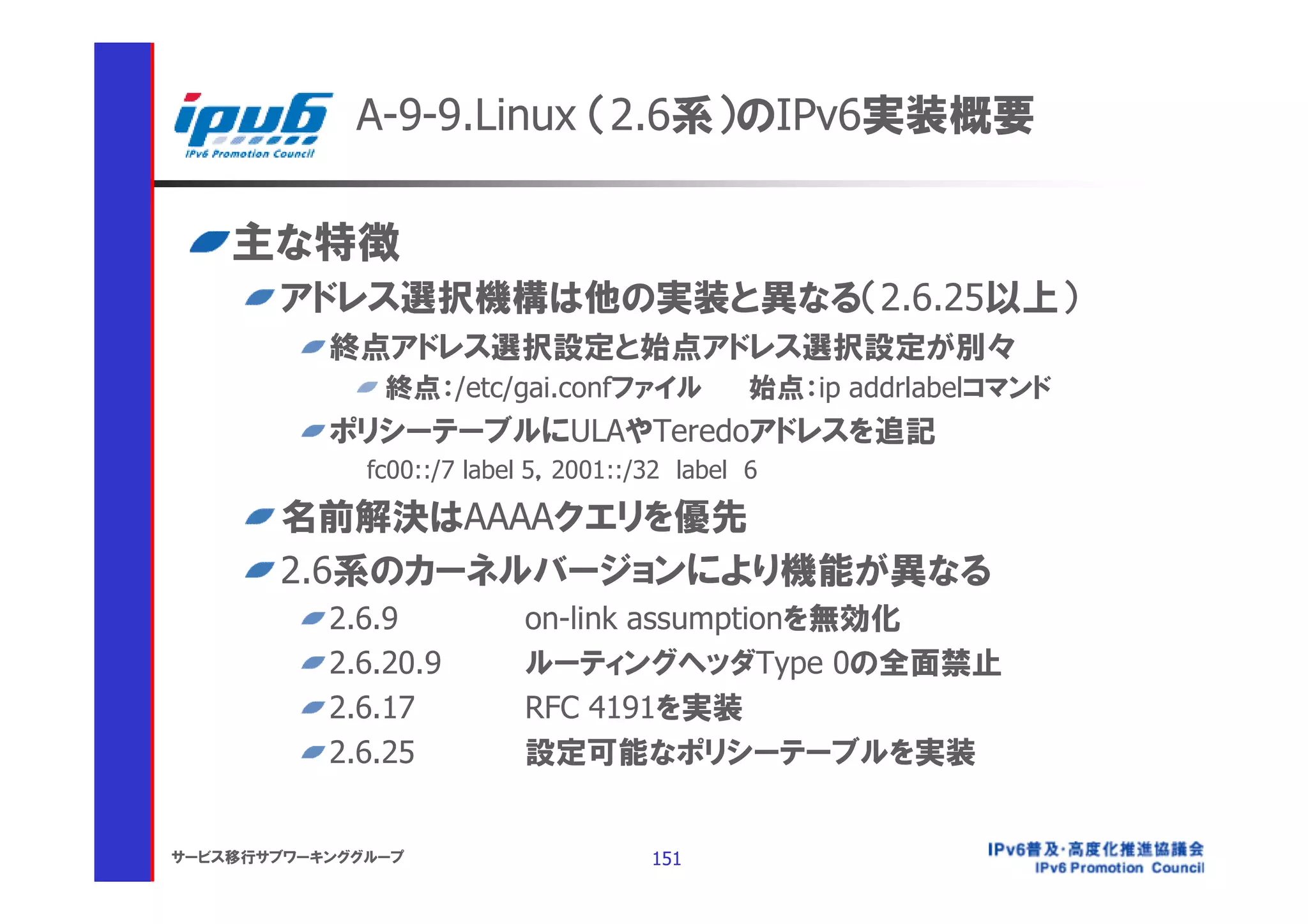 A-9-9.Linux （2.6系）のIPv6実装概要

    主な特徴
       アドレス選択機構は他の実装と異なる（2.6.25以上）
           終点アドレス選択設定と始点アドレス選択設定が別々
               終点：/etc/gai.confファイル            始点：ip addrlabelコマンド
           ポリシーテーブルにULAやTeredoアドレスを追記
              fc00::/7 label 5，2001::/32 label 6

       名前解決はAAAAクエリを優先
       2.6系のカーネルバージョンにより機能が異なる
           2.6.9           on-link assumptionを無効化
           2.6.20.9        ルーティングヘッダType 0の全面禁止
           2.6.17          RFC 4191を実装
           2.6.25          設定可能なポリシーテーブルを実装


サービス移行サブワーキンググループ                     151
 