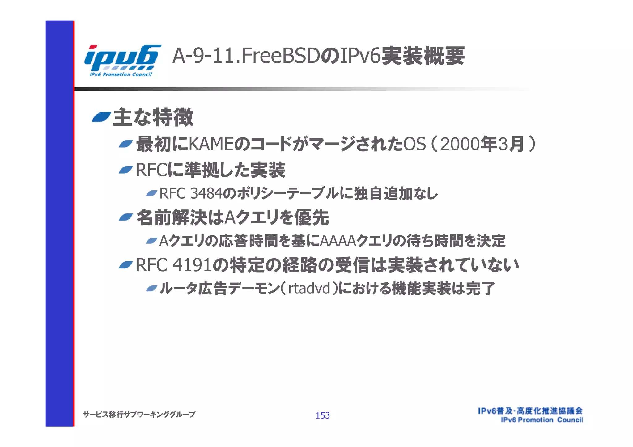 A-9-11.FreeBSDのIPv6実装概要

    主な特徴
       最初にKAMEのコードがマージされたOS （2000年3月）
       RFCに準拠した実装
           RFC 3484のポリシーテーブルに独自追加なし
       名前解決はAクエリを優先
           Aクエリの応答時間を基にAAAAクエリの待ち時間を決定
       RFC 4191の特定の経路の受信は実装されていない
           ルータ広告デーモン（rtadvd）における機能実装は完了




サービス移行サブワーキンググループ       153
 