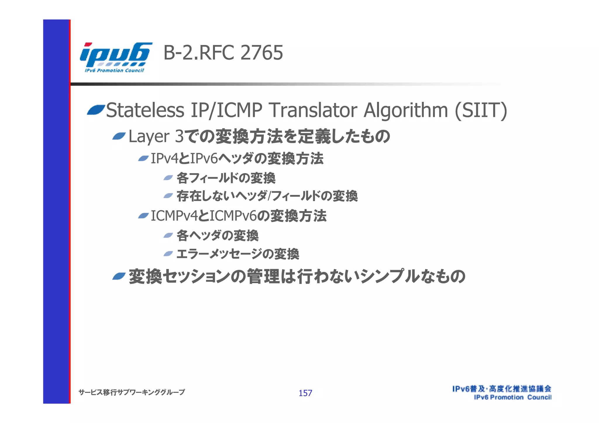 B-2.RFC 2765

    Stateless IP/ICMP Translator Algorithm (SIIT)
       Layer 3での変換方法を定義したもの
           IPv4とIPv6ヘッダの変換方法
               各フィールドの変換
               存在しないヘッダ/フィールドの変換
           ICMPv4とICMPv6の変換方法
               各ヘッダの変換
               エラーメッセージの変換
       変換セッションの管理は行わないシンプルなもの




サービス移行サブワーキンググループ           157
 
