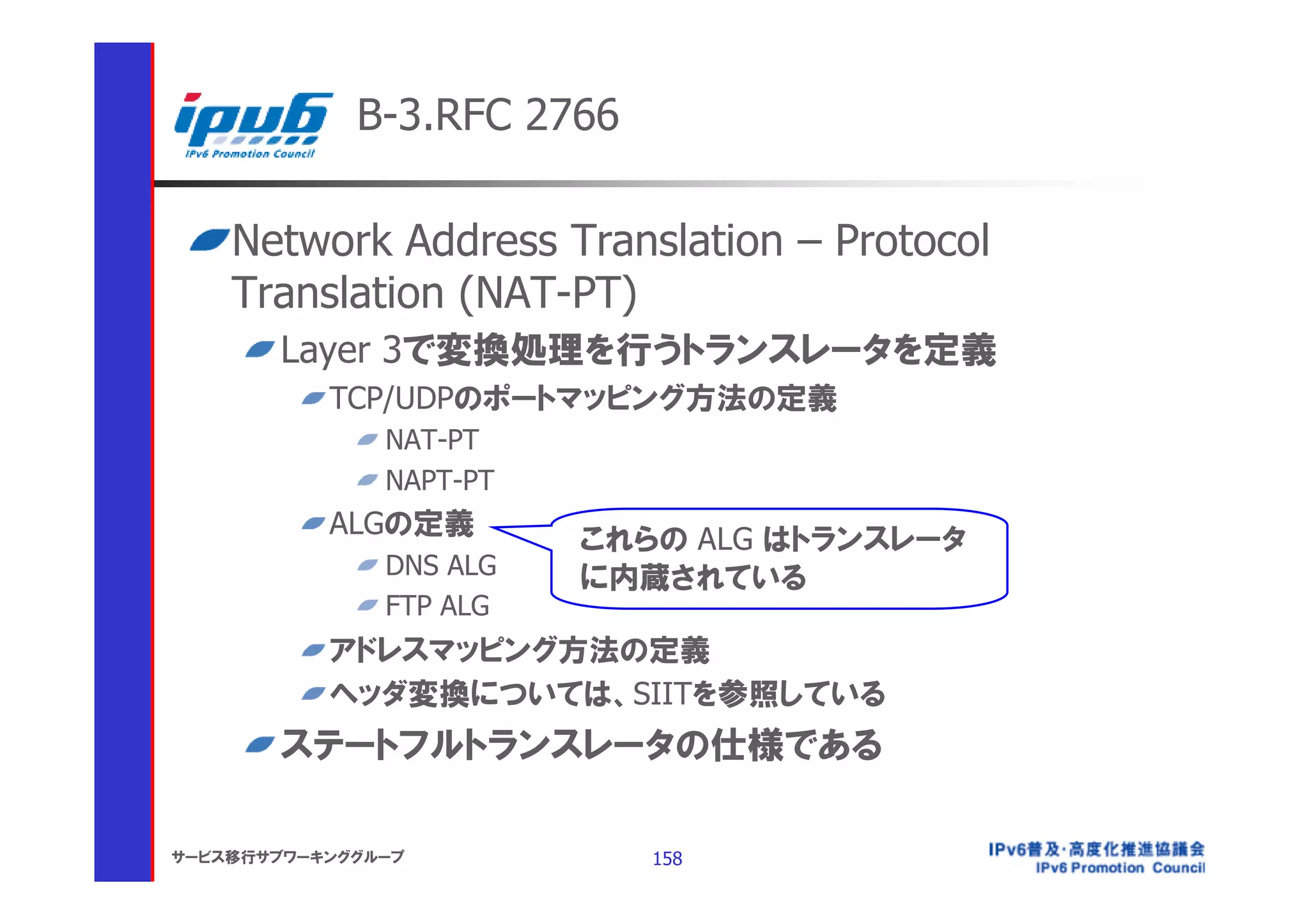 B-3.RFC 2766

    Network Address Translation – Protocol
    Translation (NAT-PT)
       Layer 3で変換処理を行うトランスレータを定義
           TCP/UDPのポートマッピング方法の定義
               NAT-PT
               NAPT-PT
           ALGの定義
                         これらの ALG はトランスレータ
               DNS ALG   に内蔵されている
               FTP ALG
           アドレスマッピング方法の定義
           ヘッダ変換については、SIITを参照している
       ステートフルトランスレータの仕様である

サービス移行サブワーキンググループ           158
 