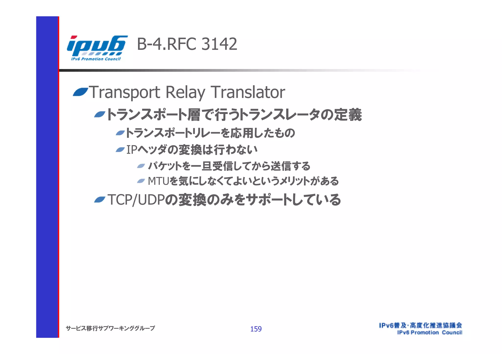 B-4.RFC 3142

    Transport Relay Translator
       トランスポート層で行うトランスレータの定義
           トランスポートリレーを応用したもの
           IPヘッダの変換は行わない
               パケットを一旦受信してから送信する
               MTUを気にしなくてよいというメリットがある
       TCP/UDPの変換のみをサポートしている




サービス移行サブワーキンググループ           159
 