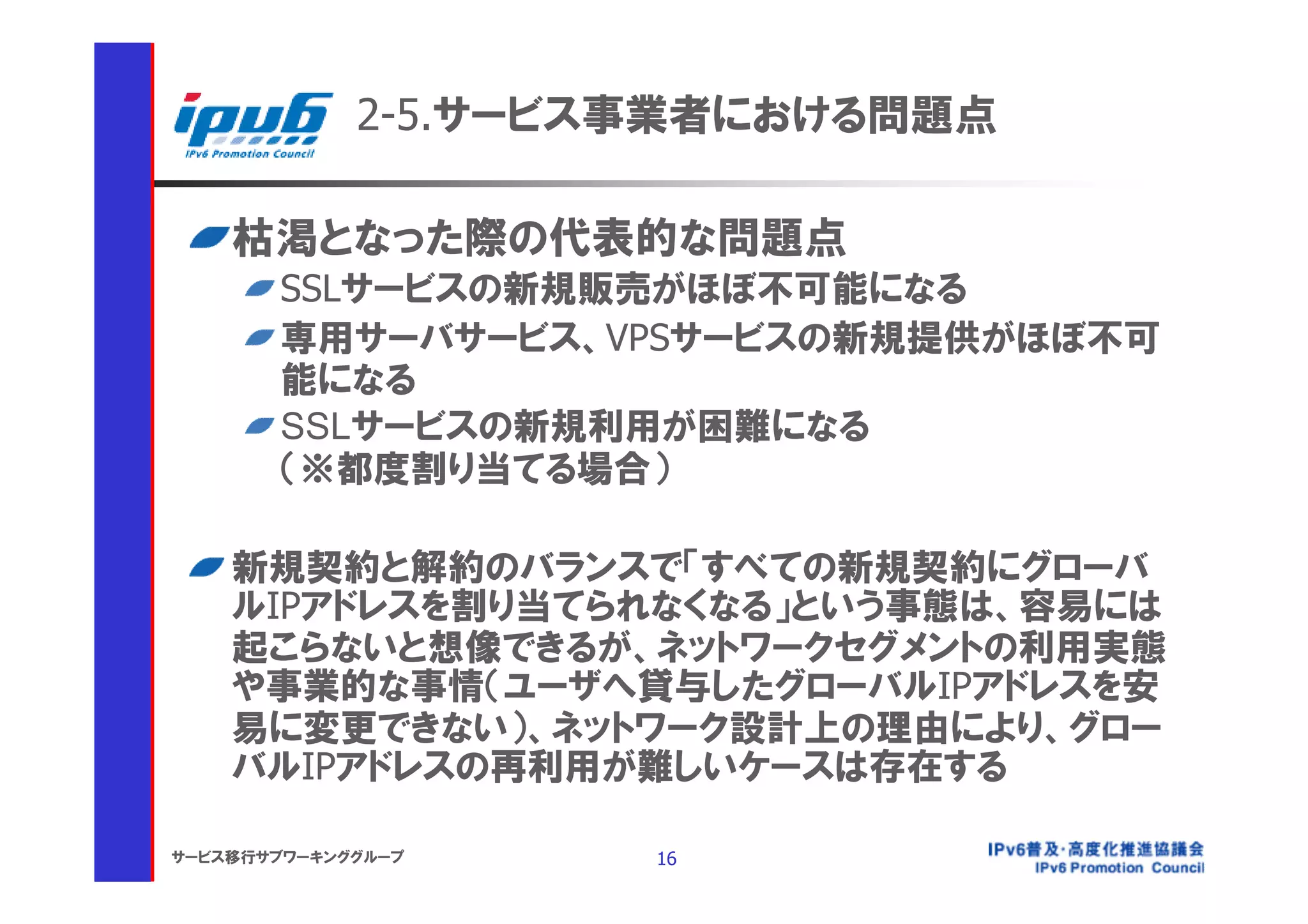 2-5.サービス事業者における問題点

    枯渇となった際の代表的な問題点
       SSLサービスの新規販売がほぼ不可能になる
       専用サーバサービス、VPSサービスの新規提供がほぼ不可
       能になる
       SSLサービスの新規利用が困難になる
       （※都度割り当てる場合）

    新規契約と解約のバランスで「すべての新規契約にグローバ
    ルIPアドレスを割り当てられなくなる」という事態は、容易には
    起こらないと想像できるが、ネットワークセグメントの利用実態
    や事業的な事情（ユーザへ貸与したグローバルIPアドレスを安
    易に変更できない）、ネットワーク設計上の理由により、グロー
    バルIPアドレスの再利用が難しいケースは存在する

サービス移行サブワーキンググループ    16
 